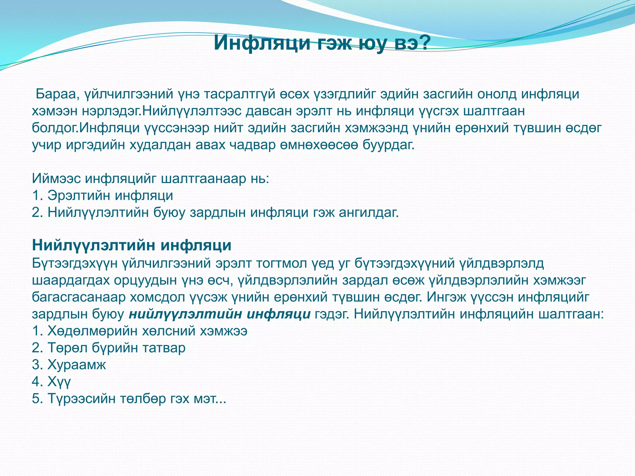 Инфляци гэж юу вэ?

 Бараа, үйлчилгээний үнэ тасралтгүй өсөх үзэгдлийг эдийн засгийн онолд инфляци
хэмээн нэрлэдэг.Нийлүүлэлтээс давсан эрэлт нь инфляци үүсгэх шалтгаан
болдог.Инфляци үүссэнээр нийт эдийн засгийн хэмжээнд үнийн ерөнхий түвшин өсдөг
учир иргэдийн худалдан авах чадвар өмнөхөөсөө буурдаг.

Иймээс инфляцийг шалтгаанаар нь:
1. Эрэлтийн инфляци
2. Нийлүүлэлтийн буюу зардлын инфляци гэж ангилдаг.

Нийлүүлэлтийн инфляци
Бүтээгдэхүүн үйлчилгээний эрэлт тогтмол үед уг бүтээгдэхүүний үйлдвэрлэлд
шаардагдах орцуудын үнэ өсч, үйлдвэрлэлийн зардал өсөж үйлдвэрлэлийн хэмжээг
багасгасанаар хомсдол үүсэж үнийн ерөнхий түвшин өсдөг. Ингэж үүссэн инфляцийг
зардлын буюу нийлүүлэлтийн инфляци гэдэг. Нийлүүлэлтийн инфляцийн шалтгаан:
1. Хөдөлмөрийн хөлсний хэмжээ
2. Төрөл бүрийн татвар
3. Хураамж
4. Хүү
5. Түрээсийн төлбөр гэх мэт...
 