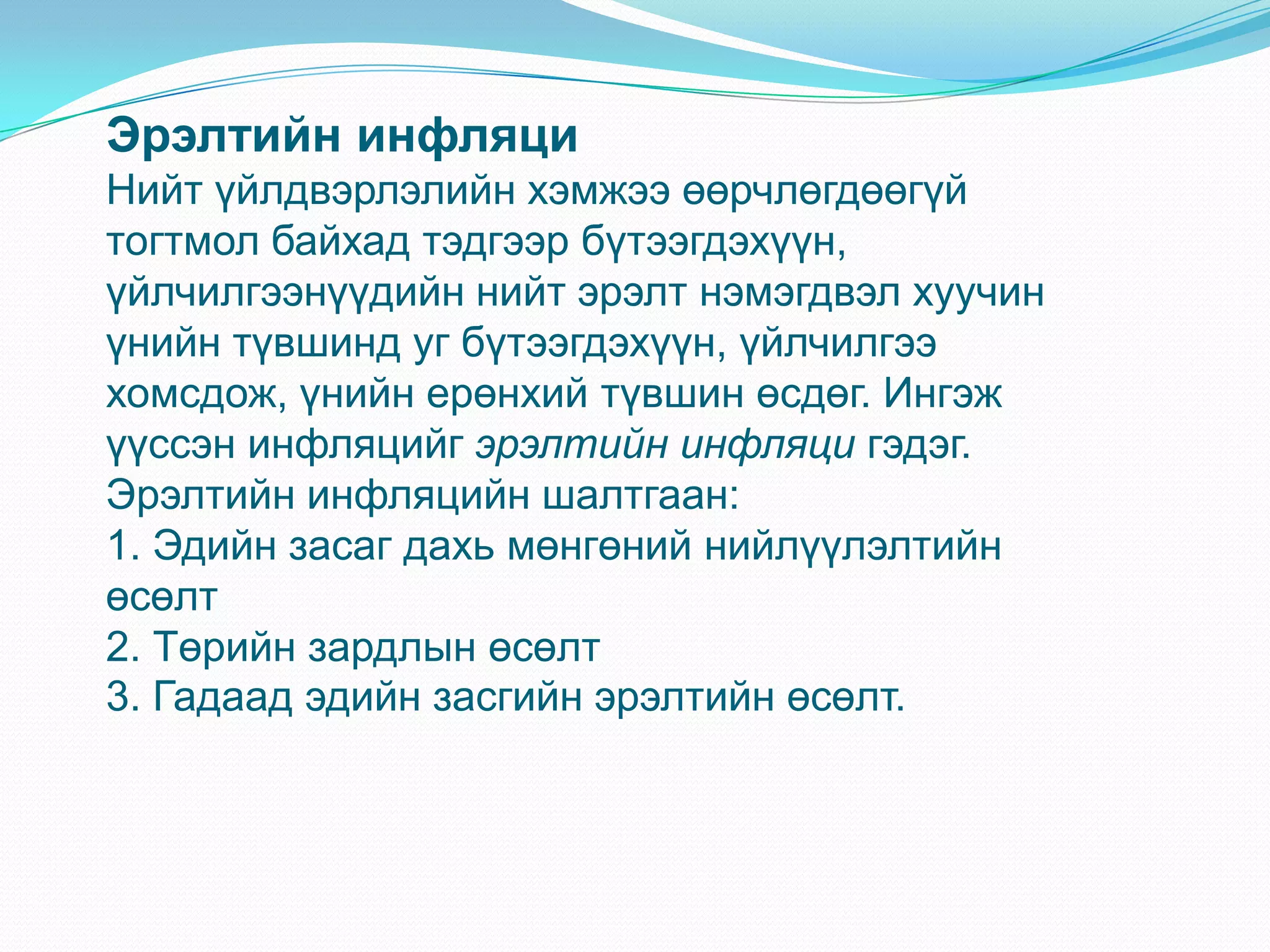 Эрэлтийн инфляци
Нийт үйлдвэрлэлийн хэмжээ өөрчлөгдөөгүй
тогтмол байхад тэдгээр бүтээгдэхүүн,
үйлчилгээнүүдийн нийт эрэлт нэмэгдвэл хуучин
үнийн түвшинд уг бүтээгдэхүүн, үйлчилгээ
хомсдож, үнийн ерөнхий түвшин өсдөг. Ингэж
үүссэн инфляцийг эрэлтийн инфляци гэдэг.
Эрэлтийн инфляцийн шалтгаан:
1. Эдийн засаг дахь мөнгөний нийлүүлэлтийн
өсөлт
2. Төрийн зардлын өсөлт
3. Гадаад эдийн засгийн эрэлтийн өсөлт.
 