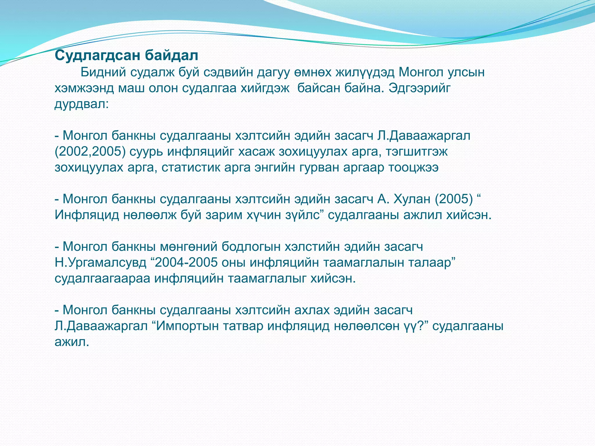 Судлагдсан байдал
    Бидний судалж буй сэдвийн дагуу өмнөх жилүүдэд Монгол улсын
хэмжээнд маш олон судалгаа хийгдэж байсан байна. Эдгээрийг
дурдвал:

- Монгол банкны судалгааны хэлтсийн эдийн засагч Л.Даваажаргал
(2002,2005) суурь инфляцийг хасаж зохицуулах арга, тэгшитгэж
зохицуулах арга, статистик арга энгийн гурван аргаар тооцжээ

- Монгол банкны судалгааны хэлтсийн эдийн засагч А. Хулан (2005) “
Инфляцид нөлөөлж буй зарим хүчин зүйлс” судалгааны ажлил хийсэн.

- Монгол банкны мөнгөний бодлогын хэлстийн эдийн засагч
Н.Ургамалсувд “2004-2005 оны инфляцийн таамаглалын талаар”
судалгаагаараа инфляцийн таамаглалыг хийсэн.

- Монгол банкны судалгааны хэлтсийн ахлах эдийн засагч
Л.Даваажаргал “Импортын татвар инфляцид нөлөөлсөн үү?” судалгааны
ажил.
 