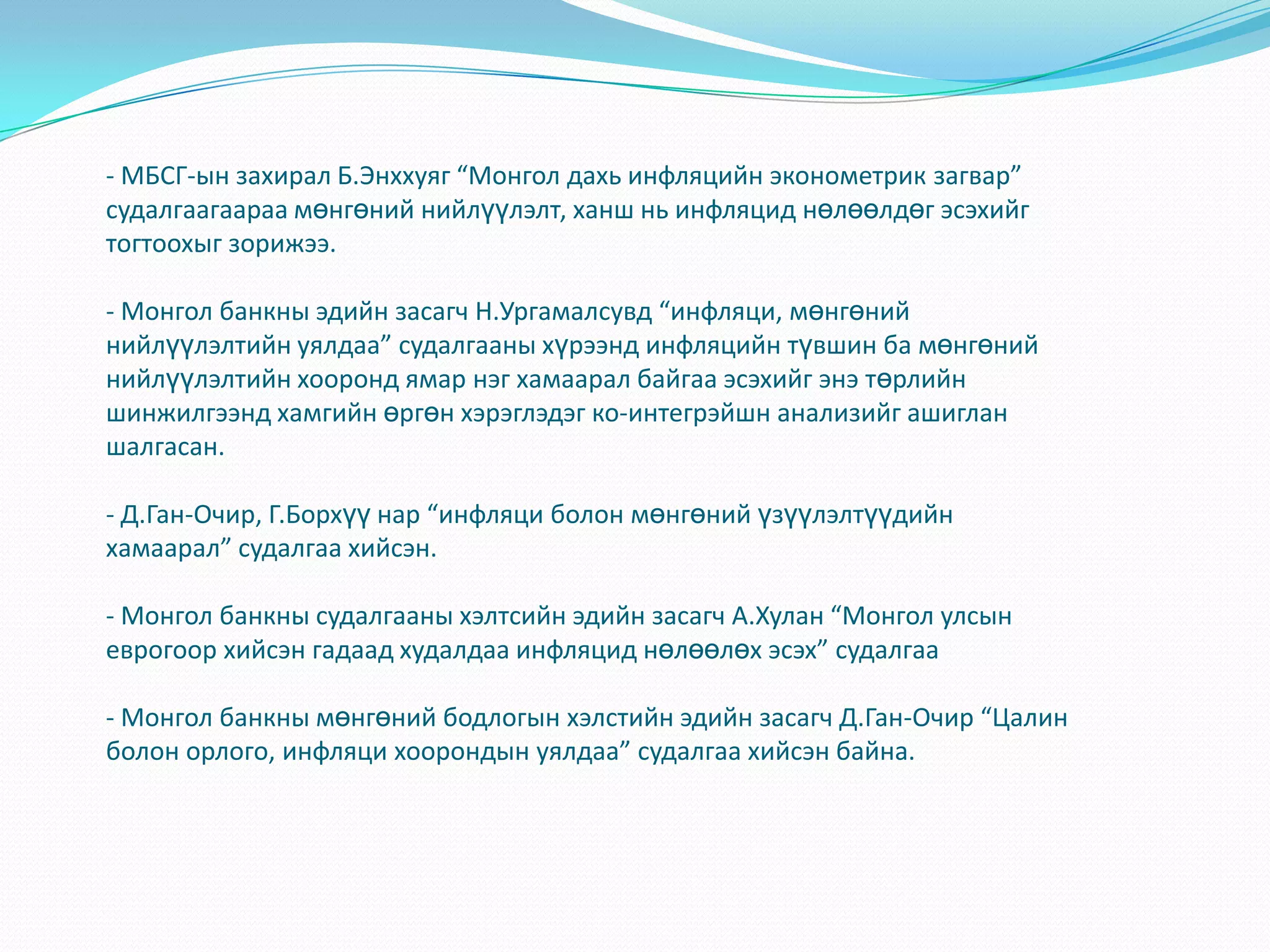 - МБСГ-ын захирал Б.Энххуяг “Монгол дахь инфляцийн эконометрик загвар”
судалгаагаараа мөнгөний нийлүүлэлт, ханш нь инфляцид нөлөөлдөг эсэхийг
тогтоохыг зорижээ.

- Монгол банкны эдийн засагч Н.Ургамалсувд “инфляци, мөнгөний
нийлүүлэлтийн уялдаа” судалгааны хүрээнд инфляцийн түвшин ба мөнгөний
нийлүүлэлтийн хооронд ямар нэг хамаарал байгаа эсэхийг энэ төрлийн
шинжилгээнд хамгийн өргөн хэрэглэдэг ко-интегрэйшн анализийг ашиглан
шалгасан.

- Д.Ган-Очир, Г.Борхүү нар “инфляци болон мөнгөний үзүүлэлтүүдийн
хамаарал” судалгаа хийсэн.

- Монгол банкны судалгааны хэлтсийн эдийн засагч А.Хулан “Монгол улсын
еврогоор хийсэн гадаад худалдаа инфляцид нөлөөлөх эсэх” судалгаа

- Монгол банкны мөнгөний бодлогын хэлстийн эдийн засагч Д.Ган-Очир “Цалин
болон орлого, инфляци хоорондын уялдаа” судалгаа хийсэн байна.
 