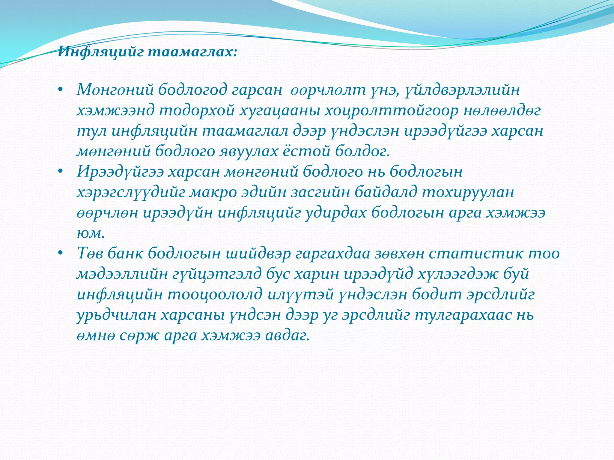Инфляцийг таамаглах:

• Мөнгөний бодлогод гарсан өөрчлөлт үнэ, үйлдвэрлэлийн
  хэмжээнд тодорхой хугацааны хоцролттойгоор нөлөөлдөг
  тул инфляцийн таамаглал дээр үндэслэн ирээдүйгээ харсан
  мөнгөний бодлого явуулах ёстой болдог.
• Ирээдүйгээ харсан мөнгөний бодлого нь бодлогын
  хэрэгслүүдийг макро эдийн засгийн байдалд тохируулан
  өөрчлөн ирээдүйн инфляцийг удирдах бодлогын арга хэмжээ
  юм.
• Төв банк бодлогын шийдвэр гаргахдаа зөвхөн статистик тоо
  мэдээллийн гүйцэтгэлд бус харин ирээдүйд хүлээгдэж буй
  инфляцийн тооцоололд илүүтэй үндэслэн бодит эрсдлийг
  урьдчилан харсаны үндсэн дээр уг эрсдлийг тулгарахаас нь
  өмнө сөрж арга хэмжээ авдаг.
 