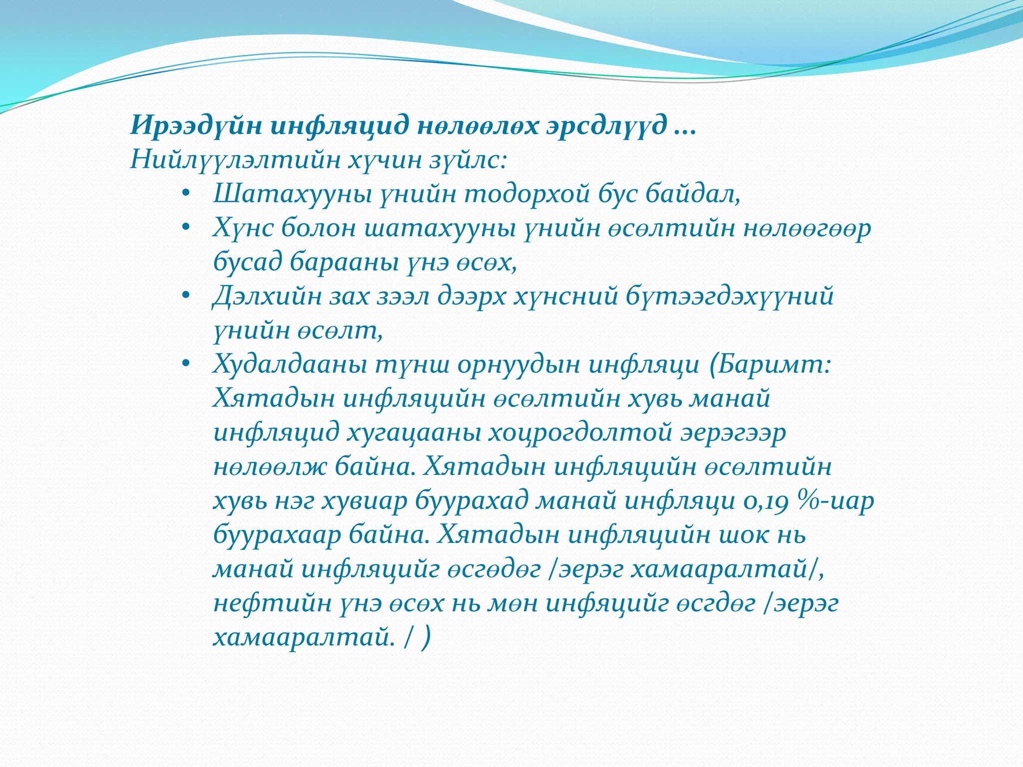 Ирээдүйн инфляцид нөлөөлөх эрсдлүүд ...
Нийлүүлэлтийн хүчин зүйлс:
   • Шатахууны үнийн тодорхой бус байдал,
   • Хүнс болон шатахууны үнийн өсөлтийн нөлөөгөөр
     бусад барааны үнэ өсөх,
   • Дэлхийн зах зээл дээрх хүнсний бүтээгдэхүүний
     үнийн өсөлт,
   • Худалдааны түнш орнуудын инфляци (Баримт:
     Хятадын инфляцийн өсөлтийн хувь манай
     инфляцид хугацааны хоцрогдолтой эерэгээр
     нөлөөлж байна. Хятадын инфляцийн өсөлтийн
     хувь нэг хувиар буурахад манай инфляци 0,19 %-иар
     буурахаар байна. Хятадын инфляцийн шок нь
     манай инфляцийг өсгөдөг /эерэг хамааралтай/,
     нефтийн үнэ өсөх нь мөн инфяцийг өсгдөг /эерэг
     хамааралтай. / )
 