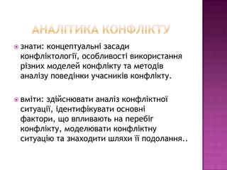  знати:концептуальні засади
 конфліктології, особливості використання
 різних моделей конфлікту та методів
 аналізу поведінки учасників конфлікту.

 вміти:
       здійснювати аналіз конфліктної
 ситуації, ідентифікувати основні
 фактори, що впливають на перебіг
 конфлікту, моделювати конфліктну
 ситуацію та знаходити шляхи її подолання..
 