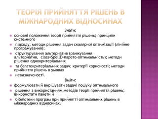 Знати:
   основні положення теорії прийняття рішень; принципи
    системного
    підходу; методи рішення задач скалярної оптимізації (лінійне
    програмування);
    структурування альтернатив (ранжування
    альтернатив, class=SpellE>парето-оптимальність); методи
    рішення однокритеріальних
    та багатокритеріальних задач; критерії корисності; методи
    прийняття рішень в умовах
    невизначеності.
                              Вміти:
   формулювати й вирішувати задачі пошуку оптимального
    рішення з використанням методів теорії прийняття рішень;
    використати пакети й
    бібліотеки програм при прийнятті оптимальних рішень в
    міжнародних відносинах.
 