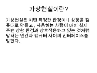 가상현실이란?
가상현실은 어떤 특정한 환경이나 상황을 컴
퓨터로 만들고 , 사용하는 사람이 마치 실제
주변 상황 환경과 상호작용하고 있는 것처럼
말하는 인간과 컴퓨터 사이의 인터페이스를
말한다.
 