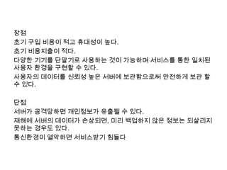 장점
초기 구입 비용이 적고 휴대성이 높다.
초기 비용지출이 적다.
다양한 기기를 단말기로 사용하는 것이 가능하며 서비스를 통한 일치된
사용자 환경을 구현할 수 있다.
사용자의 데이터를 신뢰성 높은 서버에 보관함으로써 안전하게 보관 할
수 있다.

단점
서버가 공격당하면 개인정보가 유출될 수 있다.
재해에 서버의 데이터가 손상되면, 미리 백업하지 않은 정보는 되살리지
못하는 경우도 있다.
통신환경이 열악하면 서비스받기 힘들다
 