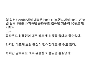 몇 일전 Gartner에서 내놓은 2012 IT 트렌드에서 2010, 2011
년 연속 1위를 차지하던 클라우드 컴퓨팅 기술이 10위로 떨
어졌다.
…->
클라우드 컴퓨팅이 매우 빠르게 성장을 했다고 할수있다.

하지만 다르게 보면 관심이 떨어진다고 볼 수도 있다.

하지만 앞으로도 매우 유용한 기술임은 틀림없다.
 