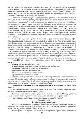 частину мозку, яка контролює дихання, тому можуть спричинити смерть. Ознаками
передозування є: утруднення й затримка дихання, ціаноз і серцева недостатність. Під
дією психостимуляторів (кокаїн, фенамін, ефедрин, фенциклідин) людина часто
вчиняє безглузді акти насильства, проявляє нічим не обґрунтовану озлобленість,
бажання спричинити біль іншому, познущатися.
     Вживання транквілізаторів і холінолітичних речовин з немедичною метою в
дозах, що в кілька разів перевищують терапевтичні, дає ефект ейфорії, призводить до
виникнення галюцинацій. У разі зловживання як транквілізаторами, так і снодійними
препаратами, в першу чергу порушується інтелектуальна діяльність людини. Це
проявляється у виснаженні, зниженні зацікавленості, розладах уваги, зосередження,
порушеннях пам'яті. Спочатку з'являється забудькуватість, як результат
недостатнього зосередження, згодом послаблюються оперативна й короткочасна
пам'ять, пізніше - пам'ять на давні події. Окрім того, спостерігаються розлади
мовлення, іноді виникають затяжні депресивні стани, а постійним настроєм людини
стає смуток.
     Інгалянти - декотрі органічні речовини - розчинники, клеї, бензин, ефір,
розріджувачі, леткі речовини, що проникають в організм під Час їх вдихання через
ніс. Це призводить до виникнення відчуттів, близьких до алкогольної інтоксикації,
може спричинити нежить і кровотечу з носа, при цьому можуть постраждати очі й
дихальна система. Інгалянти потрапляють з легень до системи кровообігу й
починають циркулювати по організму. Вони можуть спричинити блювоту й головний
біль, змінювати перебіг хімічних реакцій у мозку й характер передачі інформації
нейронами. Вживання інгалянтів може настільки уповільнити діяльність дихальної
системи, що людина перестає дихати. їх вживання вражає нервову систему, мозок,
шлунок, легені, кістковий мозок, печінку, що з часом може спричинити навіть смерть.
     Класифікувати наркотичні речовини можна й за способом традиційного
введення:
     куріння: тютюн, канабіс, крек тощо;
     ін 'єкції (у вени чи м 'язи): опіати, ефедрин, амфетамін тощо;
     ковтання: барбітурати, транквілізатори тощо;
     витівання: алкоголь, метадон тощо;
     вдихання: летючі засоби, кокаїн тощо;
     жування: опіати, беладона тощо.
     Особливо поширеним стало ін'єкційне введення у вену або м'язову тканину та
куріння. Останнім часом набувають поширення прийоми нетрадиційного введення
наркотичних речовин. Один і той самий наркотик, скажімо, кокаїн, транквілізатори,
амфетаміни, опіати тощо, вживають різними способами.
     Наркотичні речовини можна диференціювати відповідно до соціальної
оцінки:
     Легалізовані: тютюн, алкогольні напої, ліки, кава, чай, засоби побутової хімії,
рослини та гриби наркотичного вмісту тощо.
     Нелегалізовані: конопля, героїн, кокаїн та всі ті, що внесені до Міжнародного та
Національного переліку заборонених психоактивних речовин (наркотиків).
     Нелегалізовані наркотики умовно поділяють на "легкі" й "важкі".
                                         Доповіді учнів
                                 Історія виникнення тютюну
     За переказом, тютюнова трава виросла на могилі блудниці, яка спокусила тисячі
чоловіків та юнаків. її прах перетворився на ґрунт, на якому проросло тютюнове
зілля. Навіть у легенді тютюн символізував зло.
     Тютюн родом з Америки, але задовго до відкриття Колумба, якщо виходити з
                                         21
 