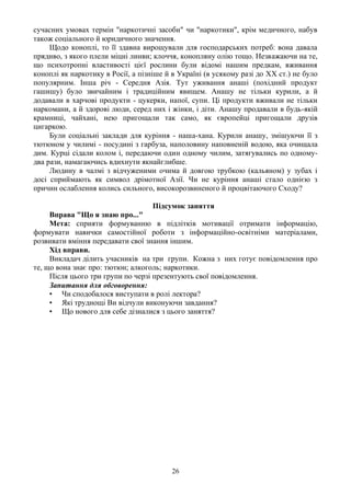 сучасних умовах термін "наркотичні засоби" чи "наркотики", крім медичного, набув
також соціального й юридичного значення.
     Щодо коноплі, то її здавна вирощували для господарських потреб: вона давала
прядиво, з якого плели міцні линви; клоччя, конопляну олію тощо. Незважаючи на те,
що психотропні властивості цієї рослини були відомі нашим предкам, вживання
коноплі як наркотику в Росії, а пізніше й в Україні (в усякому разі до XX ст.) не було
популярним. Інша річ - Середня Азія. Тут уживання анаші (похідний продукт
гашишу) було звичайним і традиційним явищем. Анашу не тільки курили, а й
додавали в харчові продукти - цукерки, напої, супи. Ці продукти вживали не тільки
наркомани, а й здорові люди, серед них і жінки, і діти. Анашу продавали в будь-якій
крамниці, чайхані, нею пригощали так само, як європейці пригощали друзів
цигаркою.
     Були соціальні заклади для куріння - наша-хана. Курили анашу, змішуючи її з
тютюном у чилимі - посудині з гарбуза, наполовину наповненій водою, яка очищала
дим. Курці сідали колом і, передаючи один одному чилим, затягувались по одному-
два рази, намагаючись вдихнути якнайглибше.
     Людину в чалмі з відчуженими очима й довгою трубкою (кальяном) у зубах і
досі сприймають як символ дрімотної Азії. Чи не куріння анаші стало однією з
причин ослаблення колись сильного, високорозвиненого й процвітаючого Сходу?

                                    Підсумок заняття
     Вправа "Що я знаю про..."
     Мета: сприяти формуванню в підлітків мотивації отримати інформацію,
формувати навички самостійної роботи з інформаційно-освітніми матеріалами,
розвивати вміння передавати свої знання іншим.
     Хід вправи.
     Викладач ділить учасників на три групи. Кожна з них готує повідомлення про
те, що вона знає про: тютюн; алкоголь; наркотики.
     Після цього три групи по черзі презентують свої повідомлення.
     Запитання для обговорення:
     • Чи сподобалося виступати в ролі лектора?
     • Які труднощі Ви відчули виконуючи завдання?
     • Що нового для себе дізналися з цього заняття?




                                         26
 