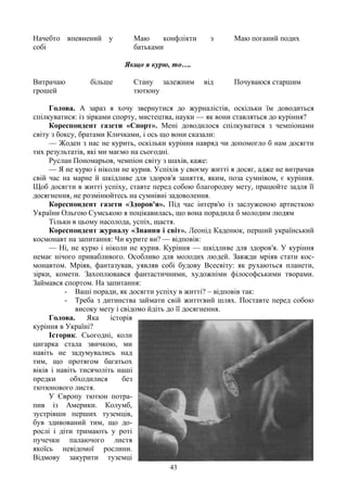 Начебто впевнений у           Маю     конфлікти      з      Маю поганий подих
собі                          батьками

                           Якщо я курю, то….

Витрачаю         більше       Стану залежним       від      Почуваюся старшим
грошей                        тютюну

     Голова. А зараз я хочу звернутися до журналістів, оскільки їм доводиться
спілкуватися: із зірками спорту, мистецтва, науки — як вони ставляться до куріння?
     Кореспондент газети «Спорт». Мені доводилося спілкуватися з чемпіонами
світу з боксу, братами Кличками, і ось що вони сказали:
     — Жоден з нас не курить, оскільки куріння навряд чи допомогло б нам досягти
тих результатів, які ми маємо на сьогодні.
     Руслан Пономарьов, чемпіон світу з шахів, каже:
     — Я не курю і ніколи не курив. Успіхів у своєму житті я досяг, адже не витрачав
свій час на марне й шкідливе для здоров'я заняття, яким, поза сумнівом, є куріння.
Щоб досягти в житті успіху, ставте перед собою благородну мету, працюйте задля її
досягнення, не розмінюйтесь на сумнівні задоволення.
     Кореспондент газети «Здоров'я». Під час інтерв'ю із заслуженою артисткою
України Ольгою Сумською я поцікавилась, що вона порадила б молодим людям
     Тільки в цьому насолода, успіх, щастя.
     Кореспондент журналу «Знання і світ». Леонід Каденюк, перший український
космонавт на запитання: Чи курите ви? — відповів:
     — Ні, не курю і ніколи не курив. Куріння — шкідливе для здоров'я. У куріння
немає нічого привабливого. Особливо для молодих людей. Завжди мріяв стати кос-
монавтом. Мріяв, фантазував, уявляв собі будову Всесвіту: як рухаються планети,
зірки, комети. Захоплювався фантастичними, художніми філософськими творами.
Займався спортом. На запитання:
          - Ваші поради, як досягти успіху в житті? – відповів так:
          - Треба з дитинства займати свій життєвий шлях. Поставте перед собою
              високу мету і свідомо йдіть до її досягнення.
     Голова.     Яка    історія
куріння в Україні?
     Історик. Сьогодні, коли
цигарка стала звичкою, ми
навіть не задумувались над
тим, що протягом багатьох
віків і навіть тисячоліть наші
предки      обходилися      без
тютюнового листя.
     У Європу тютюн потра-
пив із Америки. Колумб,
зустрівши перших туземців,
був здивований тим, що до-
рослі і діти тримають у роті
пучечки палаючого листя
якоїсь невідомої рослини.
Відмову закурити туземці
                                        43
 