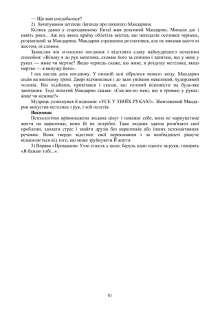 — Що вам сподобалося?
     2) Зачитування легенди Легенда про пихатого Мандарина
     Колись давно у стародавньому Китаї жив розумний Мандарин. Минали дні і
навіть роки... Аж ось якось країну облетіла звістка, що неподалік оселився чернець,
розумніший за Мандарина. Мандарин страшенно розлютився, але не виказав цього ні
жестом, ні словом.
     Замислив він оголосити поєдинок і відстояти славу наймудрішого нечесним
способом: «Візьму я до рук метелика, сховаю його за спиною і запитаю, що у мене у
руках — живе чи мертве? Якщо чернець скаже, що живе, я роздушу метелика, якщо
мертве — я випущу його».
     І ось настав день поєдинку. У пишній залі зібралося чимало люду. Мандарин
сидів на високому троні. Двері відчинилися і до зали увійшов невеликий, худорлявий
чоловік. Він підійшов, привітався і сказав, що готовий відповісти на будь-яке
запитання. Тоді пихатий Мандарин сказав: «Ска-жи-но мені, що я тримаю у руках:
живе чи неживе?»
     Мудрець усміхнувся й відповів: «УСЕ У ТВОЇХ РУКАХ!». Збентежений Манда-
рин випустив метелика з рук, і той полетів.
     Висновок
     Психологічно врівноважена людина цінує і поважає себе, вона не марнуватиме
життя на наркотики, вони їй не потрібні. Така людина здатна розв'язати свої
проблеми, здолати стрес і знайти друзів без наркотиків або інших психоактивних
речовин. Вона твердо відстоює свої переконання і за необхідності рішуче
відмовляється від того, що може зруйнувати ЇЇ життя.
     3) Вправа «Прощання» Учні стають у коло, беруть один одного за руки, говорять
«Я бажаю тобі...».




                                        81
 