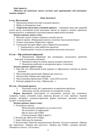 Девіз проекту:
   «Відмовся від шкідливих звичок сьогодні, щоб гарантувати собі повноцінне
життя завтра!»

                                Опис діяльності
І етап. Підготовчий
      Визначення вікової категорії учасників проекту;
      Вибір та обговорення теми;
      Теоретична підготовка учасників проекту – отримання знань про здоровий
спосіб життя, негативний вплив шкідливих звичок на здоров’я людини, юридичну
відповідальність за вживання та розповсюдження наркотичних речовин.
     Заходи в рамках даного етапу:
     1. Виховна година «Азбука здорового способу життя»
     2. Заняття-тренінг «Формування звичок у підлітків: Біда великою буває»
     3. Година спілкування «Наркотики і право»
     4. Учнівський лекторій «Варто знати. Наркотичні речовини»
           Зацікавленість учнів майбутнім проектом;
           Ознайомлення з метою та можливими аспектами діяльності.

ІІ етап – Збір необхідної інформації.
             Накопичення інформації, яка підтверджує актуальність проблеми
       боротьби зі шкідливим звичками;
             Навчання й набуття учнями досвіду активної діяльності;
             Визначення проблеми за матеріалами преси, статистики.
     Заходи в рамках даного етапу:
     1. Круглий стіл «Шкідливий вплив куріння та забрудненого повітря на органи
          дихання»
     2. Мультимедійна презентація «Правда про алкоголь»
     3. Кінолекторій «Правда про наркотики»
     4. Мультимедійна презентація «СНІД – чума XXІ століття»
     5. Конкурс рефератів на тему: «Правда про…»

ІІІ етап – Реалізація проекту
               Реалізація плану дій, спрямованих на вирішення проблеми;
               Здійснення заходів, визначених на попередніх етапах.
     Форми діяльності: анкетування та опитування, рольова гра, спортивно-
оздоровча година, агітаційні акція, перегляд фільмів по темі; тренінги, творчий
конкурс, вікторина, художньо-прикладні форми (малюнки, рекламні плакати);
зустрічі зі спеціалістами.
     Заходи в рамках даного етапу:
     1. Тестування в групах:
              - Мічиганський сценарний тест на алкоголізм
              - Чи схильний я до наркотиків?
              - Що ви знаєте про СНІД?
              - Самотестування «Міф чи факт?»
     2. Рольова гра «Життя без СНІДу»
     3. Акція «Цей день без куріння»
     4. Кінолекторій. Перегляд документальних фільмів: «Сутність куріння», «Правда
про наркотики», «Правда про алкоголь», «Правда про СНІД», художніх фільмів:
«Реквием по мечте», «16-летние».
                                        9
 