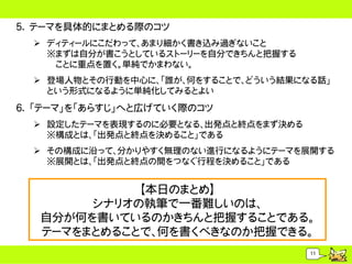 5. テーマを具体的にまとめる際のコツ
   ディティールにこだわって、あまり細かく書き込み過ぎないこと
    ※まずは自分が書こうとしているストーリーを自分できちんと把握する
     ことに重点を置く。単純でかまわない。
   登場人物とその行動を中心に、「誰が、何をすることで、どういう結果になる話」
    という形式になるように単純化してみるとよい
6. 「テーマ」を「あらすじ」へと広げていく際のコツ
   設定したテーマを表現するのに必要となる、出発点と終点をまず決める
    ※構成とは、「出発点と終点を決めること」である
   その構成に沿って、分かりやすく無理のない進行になるようにテーマを展開する
    ※展開とは、「出発点と終点の間をつなぐ行程を決めること」である


             【本日のまとめ】
        シナリオの執筆で一番難しいのは、
   自分が何を書いているのかきちんと把握することである。
   テーマをまとめることで、何を書くべきなのか把握できる。
                                       11
 