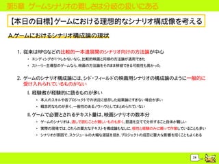 第５章 ゲームシナリオの難しさは分岐の扱いにある

【本日の目標】ゲームにおける理想的なシナリオ構成像を考える
A.ゲームにおけるシナリオ構成論の現状

 1. 従来はRPGなどの比較的一本道展開のシナリオ向けの方法論が中心
   &bull; エンディングが1つしかないなら、比較的映画と同様の方法論が適用できた
   &bull; ストーリー主導型のゲームなら、映画の方法論をそのまま移植できる可能性も高かった


 2. ゲームのシナリオ構成論には、シド・フィールドの映画用シナリオの構成論のように一般的に
    受け入れられているものがない
   I. 経験者が経験的に語るものが多い
     &bull; 本人のスキルや各プロジェクトでの状況に依存した結果論にすぎない場合が多い
     &bull; 概念的なものが多く、一般性のあるノウハウとしてまとめられていない

   II. ゲームで必要とされるテキスト量は、映画シナリオの数本分
     &bull; ゲームのシナリオは、通しで読むことが難しいものも多く、筋道を立てて分析すること自体が難しい
     &bull; 実際の現場では、これらの莫大なテキストを構成論もなしに、根性と経験のみに頼って作業していることも多い
     &bull; シナリオが原因で、スケジュールの大幅な遅延を招き、プロジェクトの成否に重大な影響を招くこともよくある




                                                       24
 