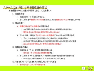 A.ゲームにおけるシナリオ構成論の現状
  3.映画とゲームの違いが吸収できないことも多い
    I. 分岐の存在
       &bull;   映画にはストーリーの分岐が存在しない
       &bull;   ゲームでは、途中複数のシナリオ分岐があったり、時には複数のエンディングが存在したりする

    II. 視点の違い
        映画の多くは三人称視点が採用される
            &bull; カメラ視点が必ずしも主人公の視点とは限らない。客観視点の場合が多い。
            &bull; 事件は、主人公の知らない場所で発生してもかまわない

        ゲームでは、しばしばプレイヤーの一人称視点でのシステムが採用される
            &bull; プレイヤーの視点＝主人公の視点＝カメラ視点のことがしばしばある
            &bull; カメラの前で発生した事件は、主人公の目の前で発生したものと考えるのが普通
            &bull; 主人公の目の前で発生しない事件は、表現するのが難しい

    III. 体験時間の違い
        映画では、ユーザーは一定時間、画面に拘束される
            &bull; 全てのユーザーが同じ長さの時間を体験する
        ゲームでは、ユーザーはある程度プレイする時間を自分の希望に合わせて調整できる
            &bull; ゲームのクリアまでの時間は、プレイヤーそれぞれによって異なる

    IV. そもそもストーリーらしきものが存在しないゲームもある
       &bull;   そのようなゲームにもドラマは存在する

                                                         25
 