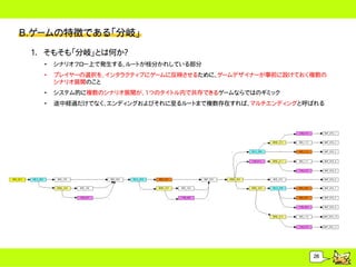 B.ゲームの特徴である「分岐」
 1. そもそも「分岐」とは何か？
   &bull;   シナリオフロー上で発生する、ルートが枝分かれしている部分
   &bull;   プレイヤーの選択を、インタラクティブにゲームに反映させるために、ゲームデザイナーが事前に設けておく複数の
       シナリオ展開のこと
   &bull;   システム的に複数のシナリオ展開が、1つのタイトル内で共存できるゲームならではのギミック
   &bull;   途中経過だけでなく、エンディングおよびそれに至るルートまで複数存在すれば、マルチエンディングと呼ばれる




                                                        26
 