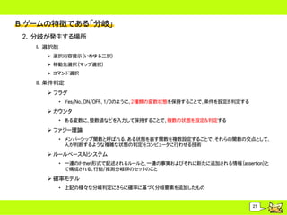 B.ゲームの特徴である「分岐」
 2. 分岐が発生する場所
   I. 選択肢
       選択内容提示（いわゆる三択）
       移動先選択（マップ選択）
       コマンド選択

   II. 条件判定
       フラグ
            &bull; Yes/No、ON/OFF、1/0のように、2種類の変数状態を保持することで、条件を設定＆判定する

       カウンタ
            &bull; ある変数に、整数値などを入力して保持することで、複数の状態を設定＆判定する

       ファジー理論
            &bull; メンバーシップ関数と呼ばれる、ある状態を表す関数を複数設定することで、それらの関数の交点として、
              人が判断するような複雑な状態の判定をコンピュータに行わせる技術

       ルールベースAIシステム
            &bull; 一連のif-then形式で記述されるルールと、一連の事実およびそれに新たに追加される情報（assertion）と
              で構成される、行動/推測分岐群のセットのこと

       確率モデル
            &bull; 上記の様々な分岐判定にさらに確率に基づく分岐要素を追加したもの


                                                                  27
 