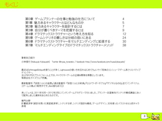 もくじ

         第０章 ゲームプランナーの仕事と勉強の仕方について                                                                   4
         第１章 魅力あるキャラクターとはどんなものか                                                                      5
         第２章 魅力あるキャラクターを設計するには                                                                       7
         第３章 自分が書くべきテーマを把握するには                                                                       9
         第４章 ドラマチックストラクチャーという考え方を知る                                                                  12
         第５章 ゲームシナリオの難しさは分岐の扱いにある                                                                    24
         第６章 ドラマチックストラクチャーをマルチエンディングに拡張する                                                            30
         第７章 マルチエンディングタイプのドラマチックストラクチャーメソッド                                                          38


      筆者自己紹介
      小林信行（Nobuyuki Kobayashi） Twitter @nyaa_toraneko / facebook http://www.facebook.com/nyaa.kobayashi/


      最近はSoftimage＆Mayaを使うことが多く、Lightwaveの使い方を忘れはじめてちょいヤバ気味のコンシューマゲーム系クリエイティブ
      ディレクター。
      主にPSP/PS3プラットフォーム上での、キャラクターゲームの企画＆開発を得意としています。
      有限会社ガイズウェア所属。

      最新監督作：『涼宮ハルヒの追想』/過去監督作：『涼宮ハルヒの約束』『とらドラ・ポータブル！』『デジタルなのは』全てバンダイナム
      コゲームス様より発売中です。Best版もあり□！

      本レジュメは、2011年１０月～2012年２月にバンタンゲームアカデミーで行いました、プランナー志望者向けシナリオ構成講座におい
      て配布しました資料をまとめたものです。

      専門分野
      計量経済学（統計を用いた実証経済学）、シナリオ分析、シナリオ設計＆構成、ゲームデザイン、3Dを使ったイラスト＆セル的キャラ
      表現



                                                                                                           3
 