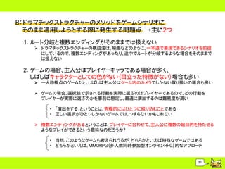Ｂ：ドラマチックストラクチャーのメソッドをゲームシナリオに
  そのまま適用しようとする際に発生する問題点 &rarr;主に２つ
 1. ルート分岐と複数エンディングがそのままでは扱えない
    ドラマチックストラクチャーの構成法は、映画などのように、一本道で表現できるシナリオを前提
     にしているので、複数エンディングがあったり、途中でルートが分岐するような場合をそのままで
     は扱えない

 2. ゲームの場合、主人公はプレイヤーキャラである場合が多く、
    しばしばキャラクターとしての色がない（目立った特徴がない）場合も多い
    一人称視点のゲームだと、しばしば主人公はゲーム内のカメラでしかない取り扱いの場合も多い

    ゲームの場合、選択肢で示される行動を実際に選ぶのはプレイヤーであるので、どの行動を
     プレイヤーが実際に選ぶのかを事前に想定し、最適に演出するのは難易度が高い

       &bull; 「演出をする」ということは、究極的にはひとつに絞り込むことである
       &bull; 正しい選択がひとつしかないゲームでは、つまらないかもしれない

    複数エンディングがあるということは、プレイヤーに合わせて、主人公に複数の超目的を持たせる
     ようなプレイができるという意味なのだろうか？

       &bull; 当然、このようなゲームも考えられうるが、どちらかといえば特殊なゲームではある
       &bull; どちらかといえば、MMORPG（多人数同時参加型オンラインRPG）的なアプローチ


                                               31
 