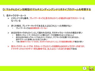 Ｄ：マルチヒロイン攻略型のマルチエンディングシナリオタイプのゲームを考察する

1. 各キャラクタールート
   どのシナリオも基本、プレイヤーキャラと各々のヒロインが結ばれるまでのストーリーと
    なっている

   多くの場合、プレイヤーキャラである主人公はこれといった特徴がない
     &bull;   プレイヤーキャラは超目標を持っていない

   ある女性キャラがヒロインとして扱われるのは、そのキャラルートのみの場合が多い
     &bull;   専用キャラルートで、そのヒロインに関わるテーマが展開されることがほとんど
     &bull;   自分以外の他キャラルートではヒロインではなく、サブキャラの位置づけにまわるか、
         途中でゲームに登場しなくなることも多い
     &bull;   つまり専用キャラルートでのみ、そのキャラがヒロインとしての超目標を果たす場合が多い

   各キャラクタールートでは、そのルートでヒロインの役割を占めるキャラクターのほうが、
    ドラマチックストラクチャー的な意味では、主人公といったほうが適切である




                                                     35
 