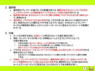 2. 選択肢
   選択肢はプレイヤーが選ぶが、その配置の多くは、複数存在するヒロインキャラの内か
    ら、どのキャラクターとの親密度をアップするかという目的で設計されている
   親密度の高さは、各々のヒロインキャラに関わる情報（フラグ）をどれだけ多く集めたか
    で、表現される
   選択肢は、フラグを立てるために存在する。フラグの多くは、各ヒロインに紐付けられて
    おり、特定のヒロインに関わるフラグを多く立てているほど、そのヒロインとプレイヤー
    キャラとの親密度が高まり、ヒロインとのハッピーエンドに至るようにエピソードが配置さ
    れている

3. 分岐
   ルートが分岐する前は、共通ルートと呼ばれるルートを進む場合が多い
   現在、プレイヤーキャラが持っている情報（ルート上で立てたフラグ）によって、
    分岐が発生する
        &bull;   大きな分岐は、各ヒロイン毎のルートが分岐するところで発生する
        &bull;   小さな分岐は、プレイヤーキャラが現在持っている情報（フラグ）に対して、
            細かいエピソードの辻褄を合わせるために発生する
   フラグは、あるエピソードをプレイヤーキャラが経験したか否かに伴って、ON/OFFされる
    場合がほとんどである
        &bull;   あるエピソードの背後にあるのは、そのエピソードと関わりの深いキャラクターに関する情報
            である。
   分岐は、プレイヤーが立てたフラグを元に、複数同時に進行している各キャラクター別
    ルートを最終的にひとつに絞り込むために存在する。最終的にひとつに絞り込められた
    ルート上でハッピーエンドに至るのは、ひとりのヒロインである場合が多い。
                                                    36
 