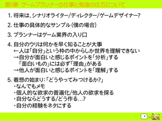 第０章 ゲームプランナーの仕事と勉強の仕方について

1. 将来は、シナリオライター/ディレクター/ゲームデザイナー？
2. 仕事の具体的なサンプル（僕の場合）
3. プランナーはゲーム業界の入り口
4. 自分のウリは何かを早く知ることが大事
   &larr;人は「自分」という枠の中からしか世界を理解できない
   &rarr;自分が面白いと感じるポイントを「分析」する
    「面白いもの」には必ず「理由」がある
   &rarr;他人が面白いと感じるポイントを「理解」する
5. 着想の始まり：「どうやってみつけるか？」
   ・なんでもメモ
   ・個人的な欲求の普遍化/他人の欲求を探る
   ・自分ならどうする/どう作る&hellip;？
   ・自分の経験をネタにする
                                   4
 