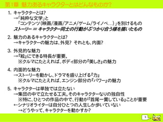 第1章 魅力あるキャラクターとはどんなものか？
1. キャラクターとは？
   &rarr;「純粋な文学」と
    「コンテンツ（映画/漫画/アニメ/ゲーム/ライノベ&hellip;）」を別けるもの
 ストーリー ＝ キャラクター同士の行動がぶつかり合う様を描いたもの
2. 魅力のあるキャラクターとは？
   &rarr;キャラクターの魅力は、外見？ それとも、内面？
3. 外見的な魅力
   &rarr;『絵』にできる特長が重要。
    ※クルマにたとえれば、ボディ部分の『美しさ』の魅力
4. 内面的な魅力
   &rarr;ストーリーを動かし、ドラマを盛り上げる『力』
    ※クルマにたとえれば、エンジン部分の『パワー』の魅力
5. キャラクターは単独では立たない
   &rarr;集団の中で立たせる工夫。そのキャラクターなりの独自性
    ※特に、ひとつの作品の中で、行動が『首尾一貫している』ことが重要
   &larr;シナリオライターは自分ひとつの人生しか歩いていない
    &rarr;どうやって、キャラクターを動かすか？
                                         5
 