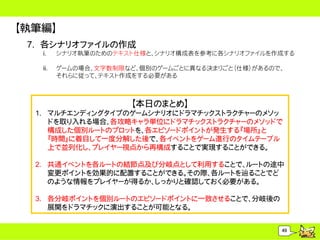 【執筆編】
 7. 各シナリオファイルの作成
   i.    シナリオ執筆のためのテキスト仕様と、シナリオ構成表を参考に各シナリオファイルを作成する

   ii.   ゲームの場合、文字数制限など、個別のゲームごとに異なる決まりごと（仕様）があるので、
         それらに従って、テキスト作成をする必要がある



                      【本日のまとめ】
  1. マルチエンディングタイプのゲームシナリオにドラマチックストラクチャーのメソッ
     ドを取り入れる場合、各攻略キャラ単位にドラマチックストラクチャーのメソッドで
     構成した個別ルートのプロットを、各エピソードポイントが発生する『場所』と
     『時間』に着目して一度分解した後で、各イベントをゲーム進行のタイムテーブル
     上で並列化し、プレイヤー視点から再構成することで実現することができる。

  2. 共通イベントを各ルートの結節点及び分岐点として利用することで、ルートの途中
     変更ポイントを効果的に配置することができる。その際、各ルートを辿ることでど
     のような情報をプレイヤーが得るか、しっかりと確認しておく必要がある。

  3. 各分岐ポイントを個別ルートのエピソードポイントに一致させることで、分岐後の
     展開をドラマチックに演出することが可能となる。


                                                  49
 