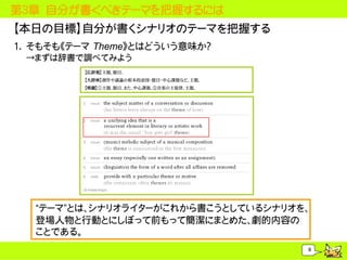 第３章 自分が書くべきテーマを把握するには
【本日の目標】自分が書くシナリオのテーマを把握する
1. そもそも《テーマ Theme》とはどういう意味か？
 &rarr;まずは辞書で調べてみよう
          【広辞苑】主題。題目。
          【大辞林】創作や議論の根本的意図・題目・中心課題など。主題。
          【明鏡】①主題。題目。また、中心課題。②音楽の主旋律。主題。




   &ldquo;テーマ&rdquo;とは、シナリオライターがこれから書こうとしているシナリオを、
   登場人物と行動とにしぼって前もって簡潔にまとめた、劇的内容の
   ことである。
                                           9
 