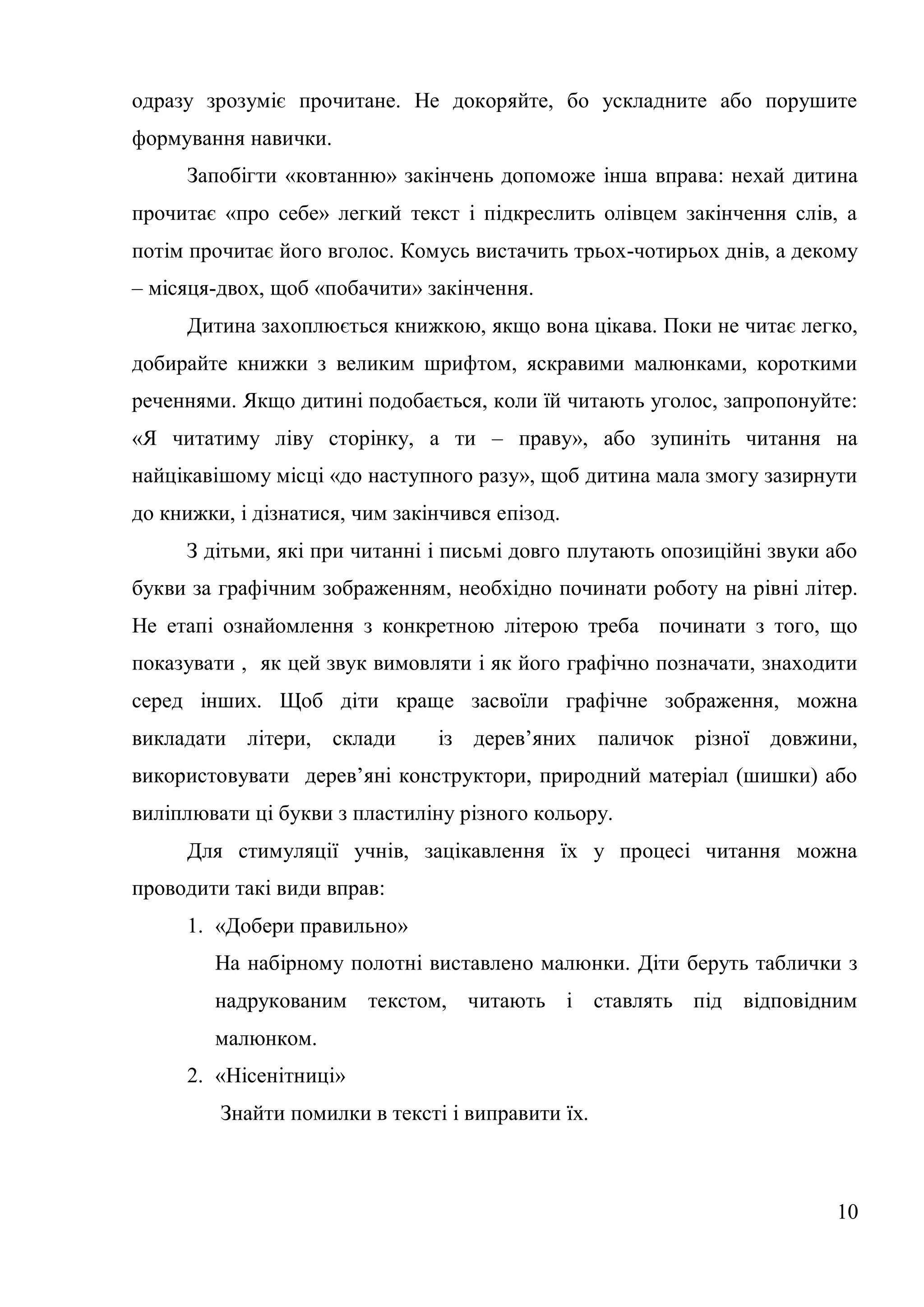 одразу зрозуміє прочитане. Не докоряйте, бо ускладните або порушите
формування навички.
     Запобігти «ковтанню» закінчень допоможе інша вправа: нехай дитина
прочитає «про себе» легкий текст і підкреслить олівцем закінчення слів, а
потім прочитає його вголос. Комусь вистачить трьох-чотирьох днів, а декому
– місяця-двох, щоб «побачити» закінчення.
     Дитина захоплюється книжкою, якщо вона цікава. Поки не читає легко,
добирайте книжки з великим шрифтом, яскравими малюнками, короткими
реченнями. Якщо дитині подобається, коли їй читають уголос, запропонуйте:
«Я читатиму ліву сторінку, а ти – праву», або зупиніть читання на
найцікавішому місці «до наступного разу», щоб дитина мала змогу зазирнути
до книжки, і дізнатися, чим закінчився епізод.
     З дітьми, які при читанні і письмі довго плутають опозиційні звуки або
букви за графічним зображенням, необхідно починати роботу на рівні літер.
Не етапі ознайомлення з конкретною літерою треба починати з того, що
показувати , як цей звук вимовляти і як його графічно позначати, знаходити
серед інших. Щоб діти краще засвоїли графічне зображення, можна
викладати літери, склади        із дерев’яних паличок різної довжини,
використовувати дерев’яні конструктори, природний матеріал (шишки) або
виліплювати ці букви з пластиліну різного кольору.
     Для стимуляції учнів, зацікавлення їх у процесі читання можна
проводити такі види вправ:
     1. «Добери правильно»
        На набірному полотні виставлено малюнки. Діти беруть таблички з
        надрукованим текстом, читають і ставлять під відповідним
        малюнком.
     2. «Нісенітниці»
         Знайти помилки в тексті і виправити їх.



                                                                        10
 