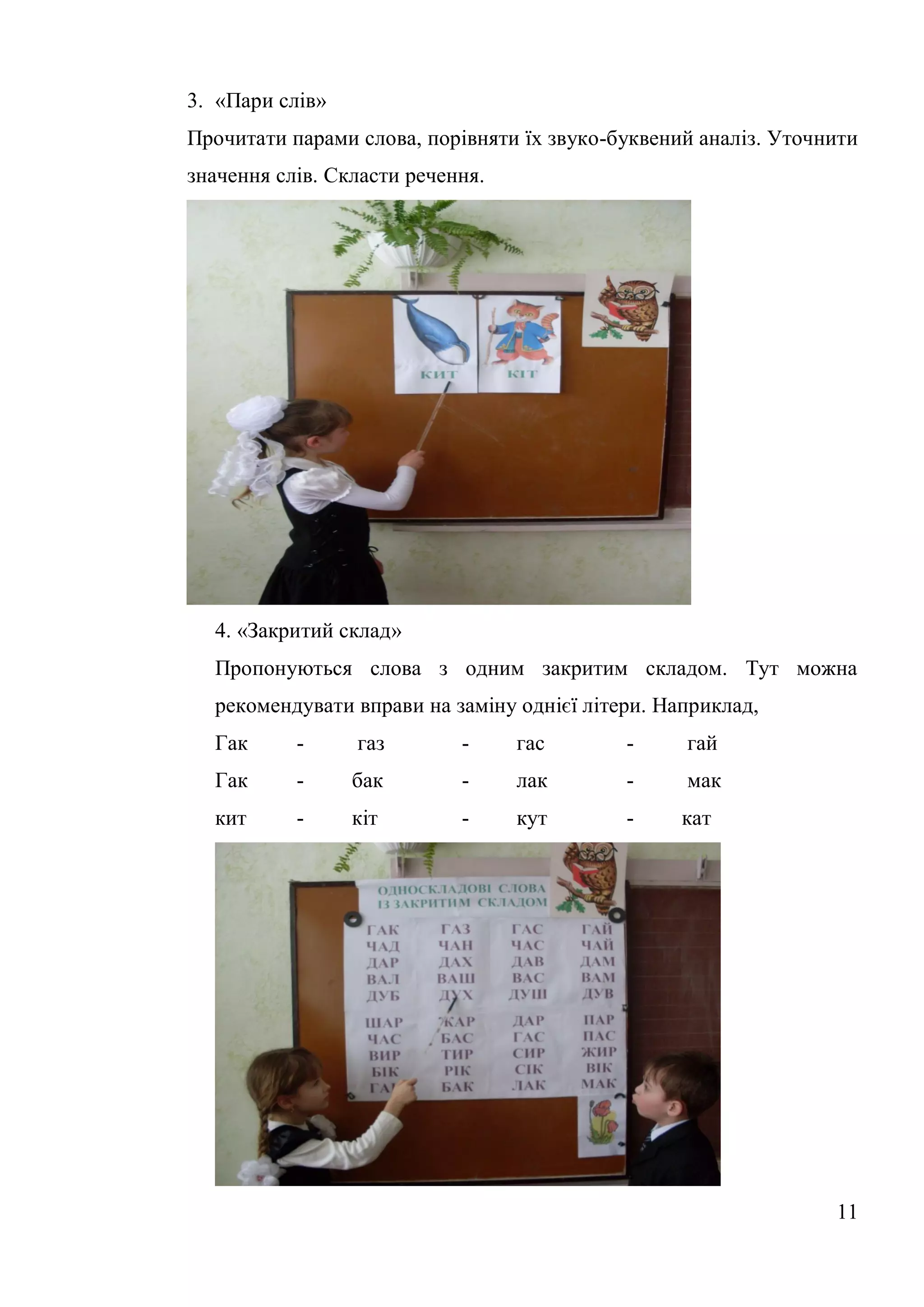 3. «Пари слів»
Прочитати парами слова, порівняти їх звуко-буквений аналіз. Уточнити
значення слів. Скласти речення.




  4. «Закритий склад»
  Пропонуються слова з одним закритим складом. Тут можна
  рекомендувати вправи на заміну однієї літери. Наприклад,
  Гак      -     газ        -     гас       -     гай
  Гак      -     бак        -     лак       -     мак
  кит      -     кіт        -     кут       -     кат




                                                                 11
 