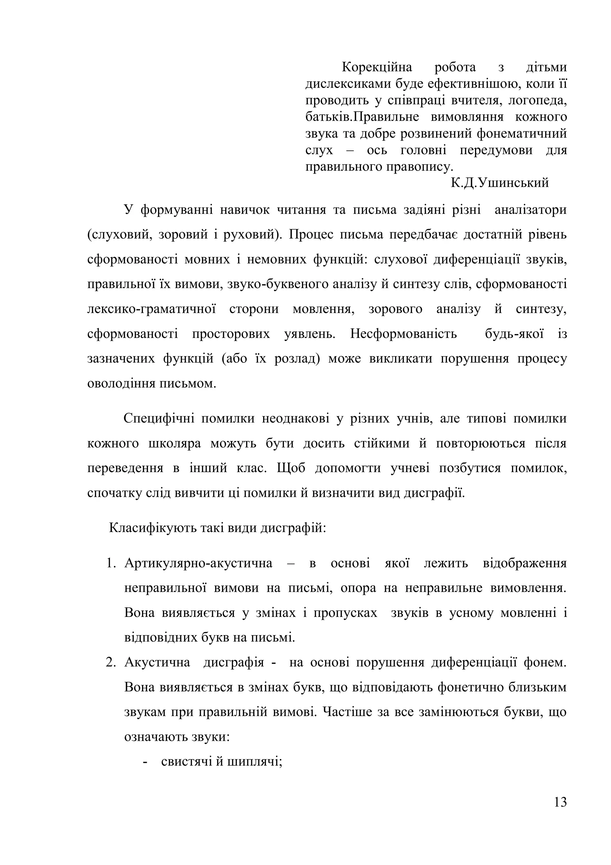 Корекційна    робота   з    дітьми
                                    дислексиками буде ефективнішою, коли її
                                    проводить у співпраці вчителя, логопеда,
                                    батьків.Правильне вимовляння кожного
                                    звука та добре розвинений фонематичний
                                    слух – ось головні передумови для
                                    правильного правопису.
                                                          К.Д.Ушинський
     У формуванні навичок читання та письма задіяні різні аналізатори
(слуховий, зоровий і руховий). Процес письма передбачає достатній рівень
сформованості мовних і немовних функцій: слухової диференціації звуків,
правильної їх вимови, звуко-буквеного аналізу й синтезу слів, сформованості
лексико-граматичної сторони мовлення, зорового аналізу й синтезу,
сформованості просторових уявлень.        Несформованість        будь-якої із
зазначених функцій (або їх розлад) може викликати порушення процесу
оволодіння письмом.

     Специфічні помилки неоднакові у різних учнів, але типові помилки
кожного школяра можуть бути досить стійкими й повторюються після
переведення в інший клас. Щоб допомогти учневі позбутися помилок,
спочатку слід вивчити ці помилки й визначити вид дисграфії.

   Класифікують такі види дисграфій:

  1. Артикулярно-акустична      –   в   основі   якої   лежить   відображення
     неправильної вимови на письмі, опора на неправильне вимовлення.
     Вона виявляється у змінах і пропусках звуків в усному мовленні і
     відповідних букв на письмі.
  2. Акустична дисграфія - на основі порушення диференціації фонем.
     Вона виявляється в змінах букв, що відповідають фонетично близьким
     звукам при правильній вимові. Частіше за все замінюються букви, що
     означають звуки:
        - свистячі й шиплячі;

                                                                           13
 