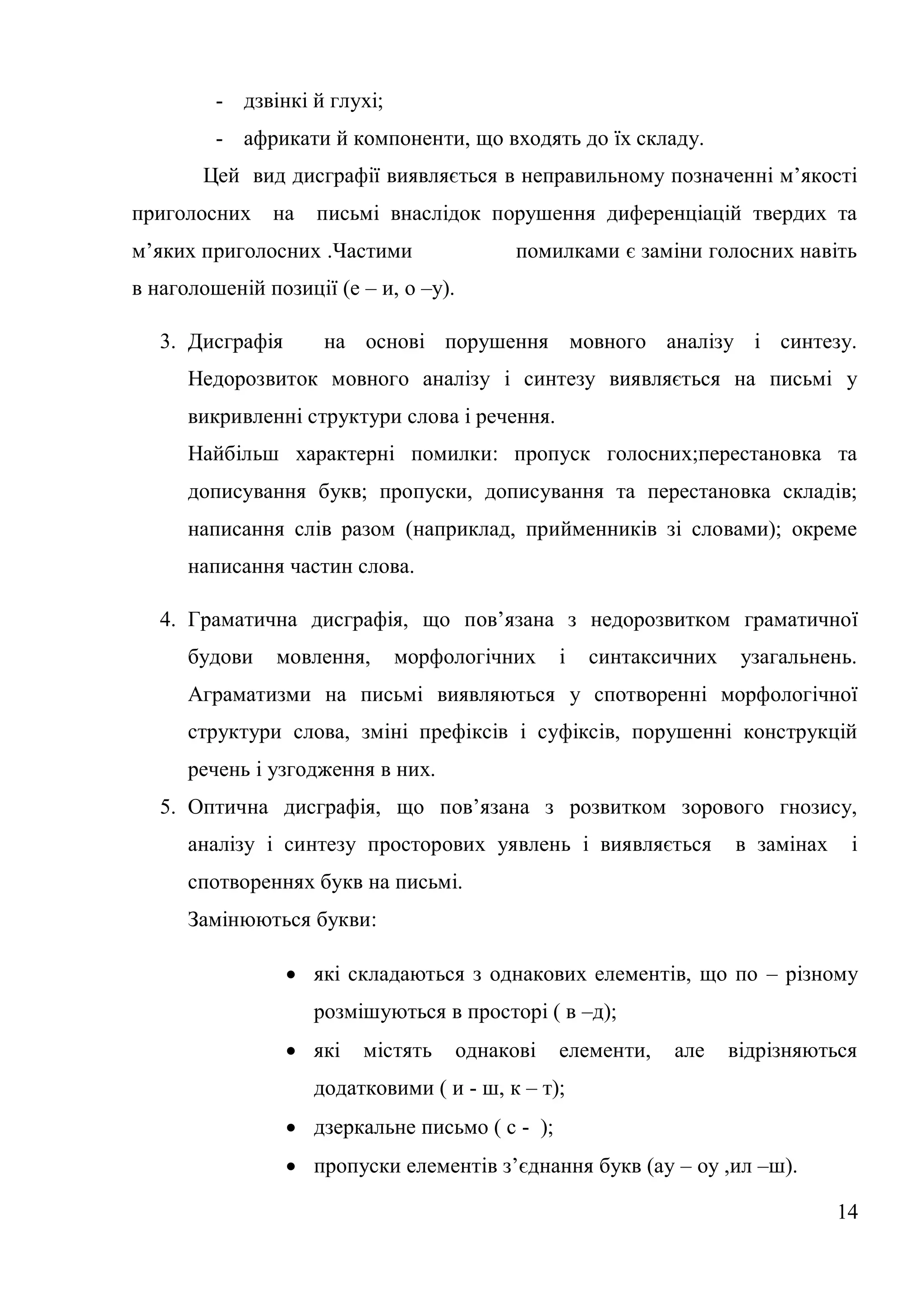 - дзвінкі й глухі;
         - африкати й компоненти, що входять до їх складу.
       Цей вид дисграфії виявляється в неправильному позначенні м’якості
приголосних    на    письмі внаслідок порушення диференціацій твердих та
м’яких приголосних .Частими                 помилками є заміни голосних навіть
в наголошеній позиції (е – и, о –у).

   3. Дисграфія      на основі порушення мовного аналізу і синтезу.
      Недорозвиток мовного аналізу і синтезу виявляється на письмі у
      викривленні структури слова і речення.
      Найбільш характерні помилки: пропуск голосних;перестановка та
      дописування букв; пропуски, дописування та перестановка складів;
      написання слів разом (наприклад, прийменників зі словами); окреме
      написання частин слова.

   4. Граматична дисграфія, що пов’язана з недорозвитком граматичної
      будови    мовлення,     морфологічних       і   синтаксичних    узагальнень.
      Аграматизми на письмі виявляються у спотворенні морфологічної
      структури слова, зміні префіксів і суфіксів, порушенні конструкцій
      речень і узгодження в них.
   5. Оптична дисграфія, що пов’язана з розвитком зорового гнозису,
      аналізу і синтезу просторових уявлень і виявляється            в замінах    і
      спотвореннях букв на письмі.
      Замінюються букви:

                   які складаються з однакових елементів, що по – різному
                    розмішуються в просторі ( в –д);
                   які   містять      однакові   елементи,   але    відрізняються
                    додатковими ( и - ш, к – т);
                   дзеркальне письмо ( с - );
                   пропуски елементів з’єднання букв (ау – оу ,ил –ш).

                                                                                 14
 