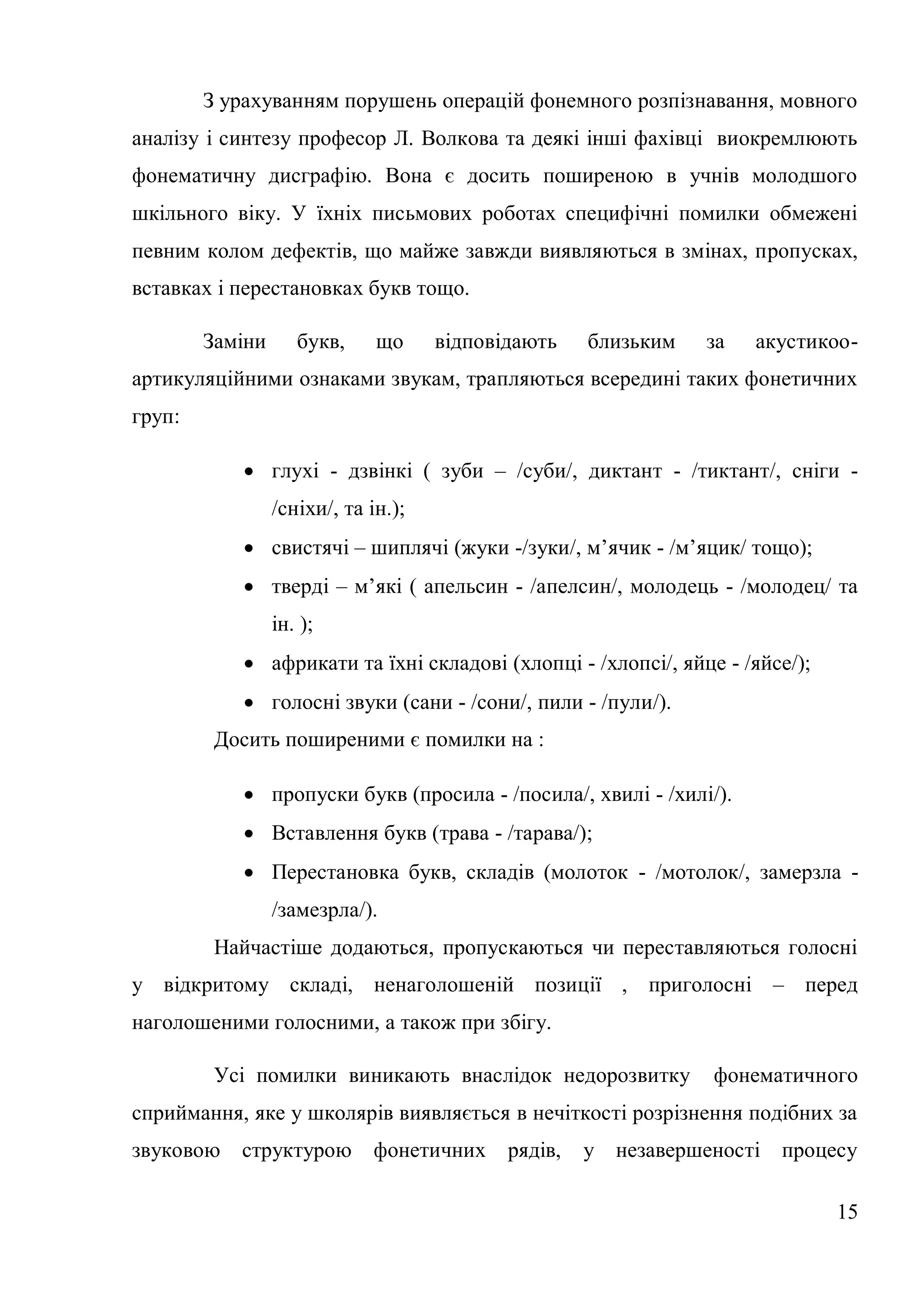 З урахуванням порушень операцій фонемного розпізнавання, мовного
аналізу і синтезу професор Л. Волкова та деякі інші фахівці виокремлюють
фонематичну дисграфію. Вона є досить поширеною в учнів молодшого
шкільного віку. У їхніх письмових роботах специфічні помилки обмежені
певним колом дефектів, що майже завжди виявляються в змінах, пропусках,
вставках і перестановках букв тощо.

        Заміни      букв,     що     відповідають    близьким   за   акустикоо-
артикуляційними ознаками звукам, трапляються всередині таких фонетичних
груп:

            глухі - дзвінкі ( зуби – /суби/, диктант - /тиктант/, сніги -
                 /сніхи/, та ін.);
            свистячі – шиплячі (жуки -/зуки/, м’ячик - /м’яцик/ тощо);
            тверді – м’які ( апельсин - /апелсин/, молодець - /молодец/ та
                 ін. );
            африкати та їхні складові (хлопці - /хлопсі/, яйце - /яйсе/);
            голосні звуки (сани - /сони/, пили - /пули/).
         Досить поширеними є помилки на :

            пропуски букв (просила - /посила/, хвилі - /хилі/).
            Вставлення букв (трава - /тарава/);
            Перестановка букв, складів (молоток - /мотолок/, замерзла -
                 /замезрла/).
         Найчастіше додаються, пропускаються чи переставляються голосні
у відкритому складі, ненаголошеній позиції , приголосні – перед
наголошеними голосними, а також при збігу.

         Усі помилки виникають внаслідок недорозвитку           фонематичного
сприймання, яке у школярів виявляється в нечіткості розрізнення подібних за
звуковою   структурою        фонетичних     рядів,   у незавершеності процесу

                                                                             15
 