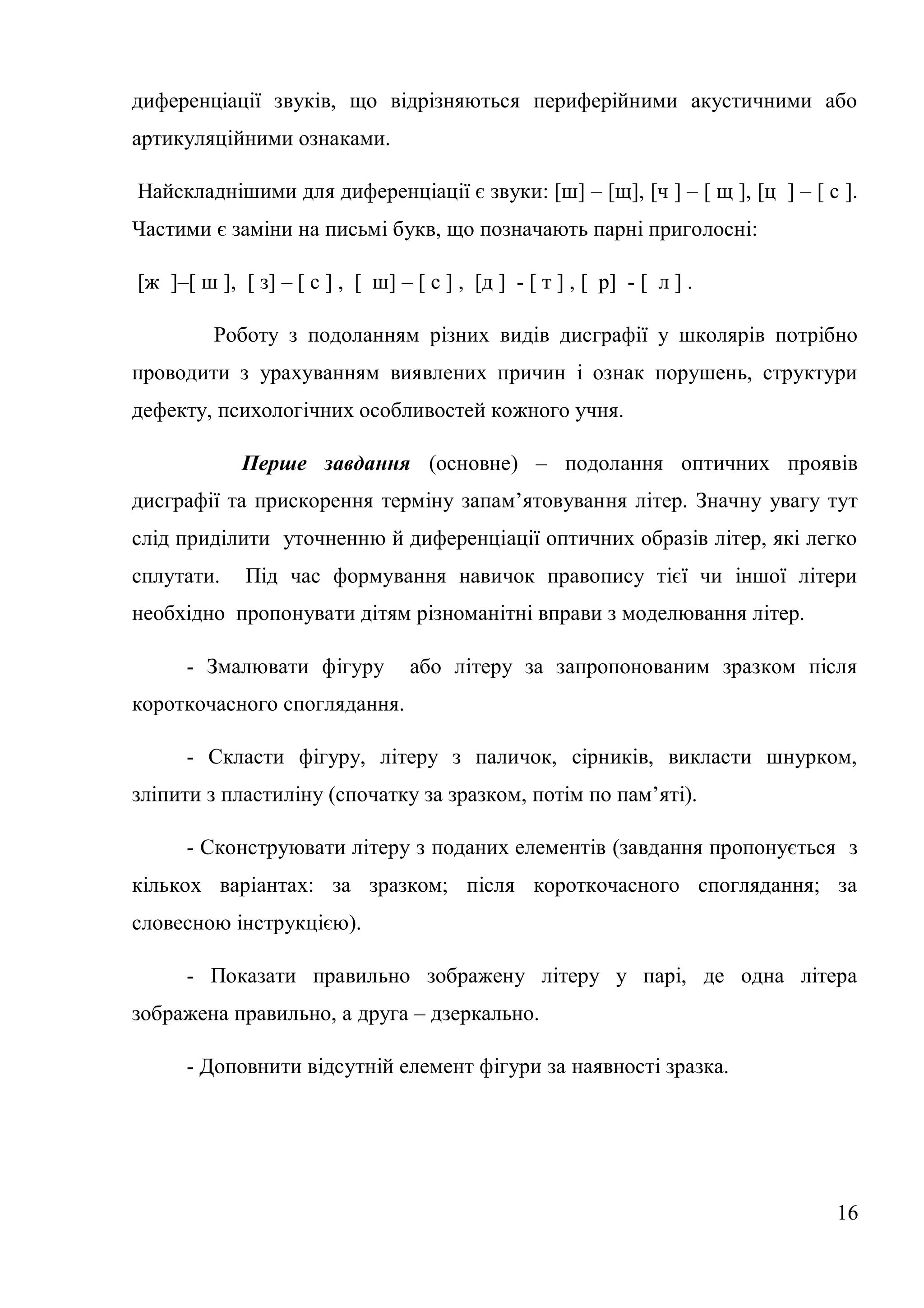 диференціації звуків, що відрізняються периферійними акустичними або
артикуляційними ознаками.

Найскладнішими для диференціації є звуки: [ш] – [щ], [ч ] – [ щ ], [ц ] – [ с ].
Частими є заміни на письмі букв, що позначають парні приголосні:

[ж ]–[ ш ], [ з] – [ с ] , [ ш] – [ с ] , [д ] - [ т ] , [ р] - [ л ] .

         Роботу з подоланням різних видів дисграфії у школярів потрібно
проводити з урахуванням виявлених причин і ознак порушень, структури
дефекту, психологічних особливостей кожного учня.

             Перше завдання (основне) – подолання оптичних проявів
дисграфії та прискорення терміну запам’ятовування літер. Значну увагу тут
слід приділити уточненню й диференціації оптичних образів літер, які легко
сплутати.    Під час формування навичок правопису тієї чи іншої літери
необхідно пропонувати дітям різноманітні вправи з моделювання літер.

      - Змалювати фігуру          або літеру за запропонованим зразком після
короткочасного споглядання.

      - Скласти фігуру, літеру з паличок, сірників, викласти шнурком,
зліпити з пластиліну (спочатку за зразком, потім по пам’яті).

      - Сконструювати літеру з поданих елементів (завдання пропонується з
кількох варіантах: за зразком; після короткочасного споглядання; за
словесною інструкцією).

      - Показати правильно зображену літеру у парі, де одна літера
зображена правильно, а друга – дзеркально.

      - Доповнити відсутній елемент фігури за наявності зразка.




                                                                             16
 