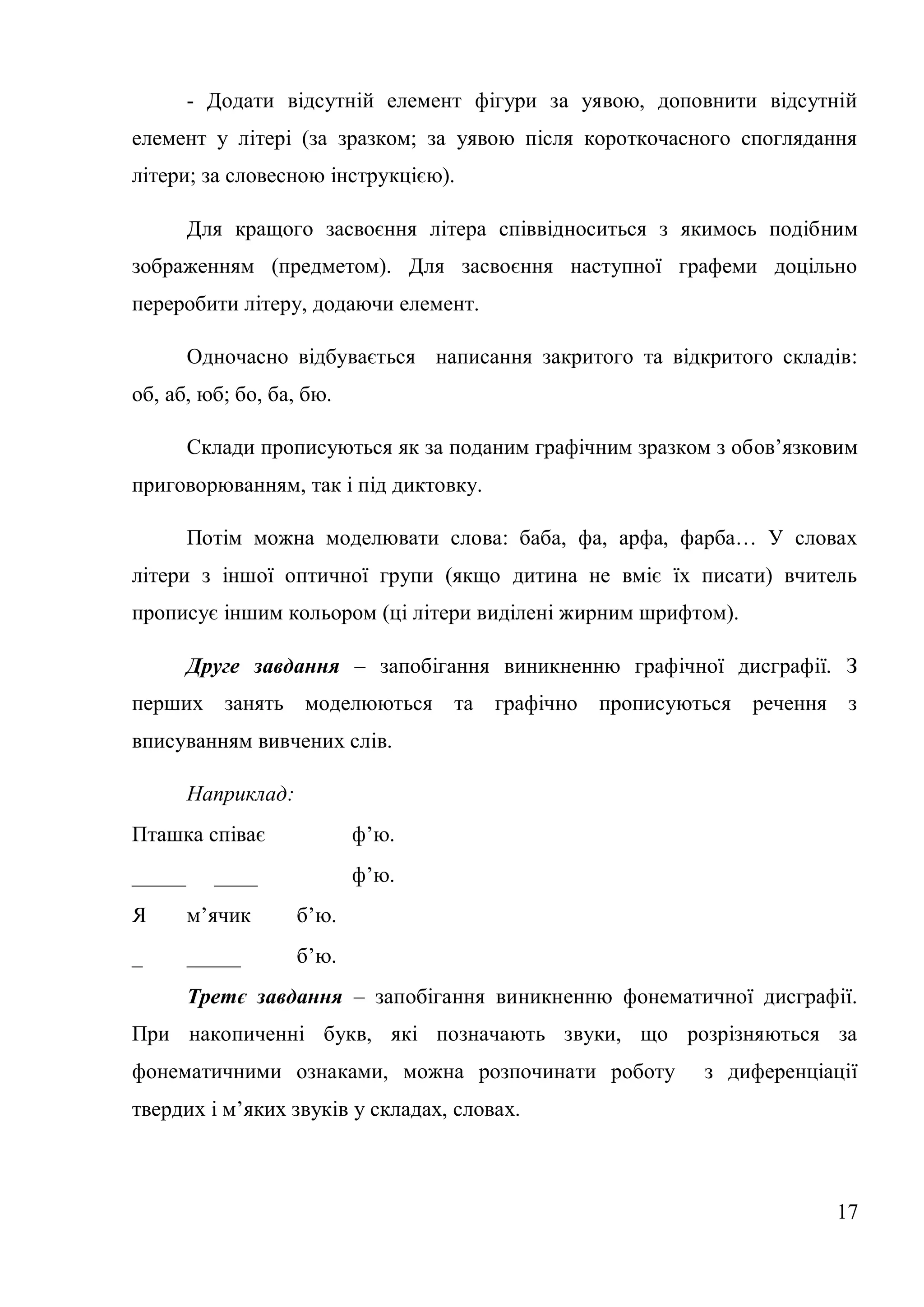 - Додати відсутній елемент фігури за уявою, доповнити відсутній
елемент у літері (за зразком; за уявою після короткочасного споглядання
літери; за словесною інструкцією).

        Для кращого засвоєння літера співвідноситься з якимось подібним
зображенням (предметом). Для засвоєння наступної графеми доцільно
переробити літеру, додаючи елемент.

        Одночасно відбувається написання закритого та відкритого складів:
об, аб, юб; бо, ба, бю.

        Склади прописуються як за поданим графічним зразком з обов’язковим
приговорюванням, так і під диктовку.

        Потім можна моделювати слова: баба, фа, арфа, фарба… У словах
літери з іншої оптичної групи (якщо дитина не вміє їх писати) вчитель
прописує іншим кольором (ці літери виділені жирним шрифтом).

        Друге завдання – запобігання виникненню графічної дисграфії. З
перших занять моделюються          та   графічно прописуються   речення    з
вписуванням вивчених слів.

        Наприклад:
Пташка співає               ф’ю.
_____     ____              ф’ю.
Я       м’ячик       б’ю.
_       _____        б’ю.
        Третє завдання – запобігання виникненню фонематичної дисграфії.
При накопиченні букв, які позначають звуки, що розрізняються за
фонематичними ознаками, можна розпочинати роботу          з диференціації
твердих і м’яких звуків у складах, словах.



                                                                          17
 