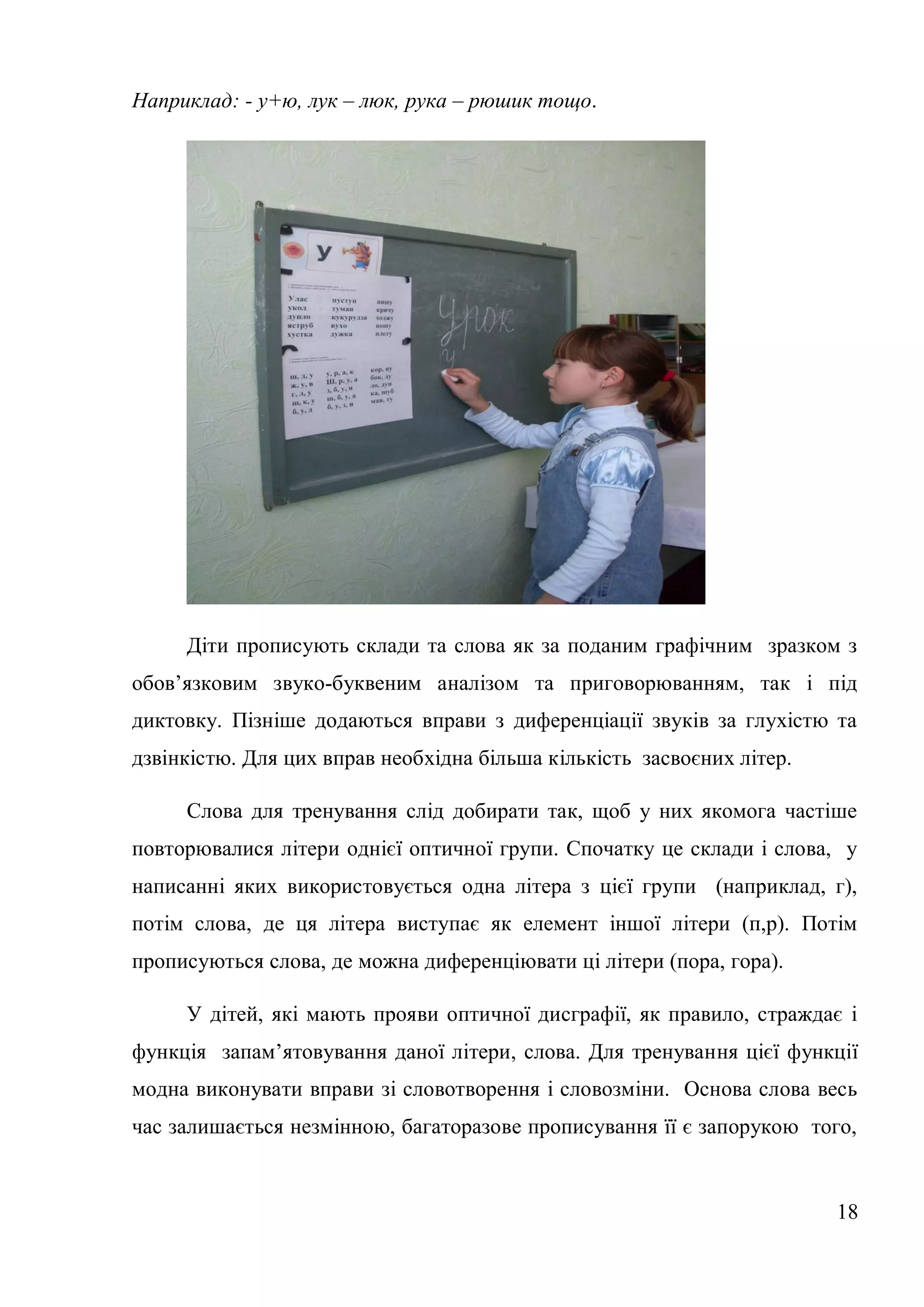 Наприклад: - у+ю, лук – люк, рука – рюшик тощо.




     Діти прописують склади та слова як за поданим графічним зразком з
обов’язковим звуко-буквеним аналізом та приговорюванням, так і під
диктовку. Пізніше додаються вправи з диференціації звуків за глухістю та
дзвінкістю. Для цих вправ необхідна більша кількість засвоєних літер.

     Слова для тренування слід добирати так, щоб у них якомога частіше
повторювалися літери однієї оптичної групи. Спочатку це склади і слова, у
написанні яких використовується одна літера з цієї групи (наприклад, г),
потім слова, де ця літера виступає як елемент іншої літери (п,р). Потім
прописуються слова, де можна диференціювати ці літери (пора, гора).

     У дітей, які мають прояви оптичної дисграфії, як правило, страждає і
функція запам’ятовування даної літери, слова. Для тренування цієї функції
модна виконувати вправи зі словотворення і словозміни. Основа слова весь
час залишається незмінною, багаторазове прописування її є запорукою того,


                                                                        18
 