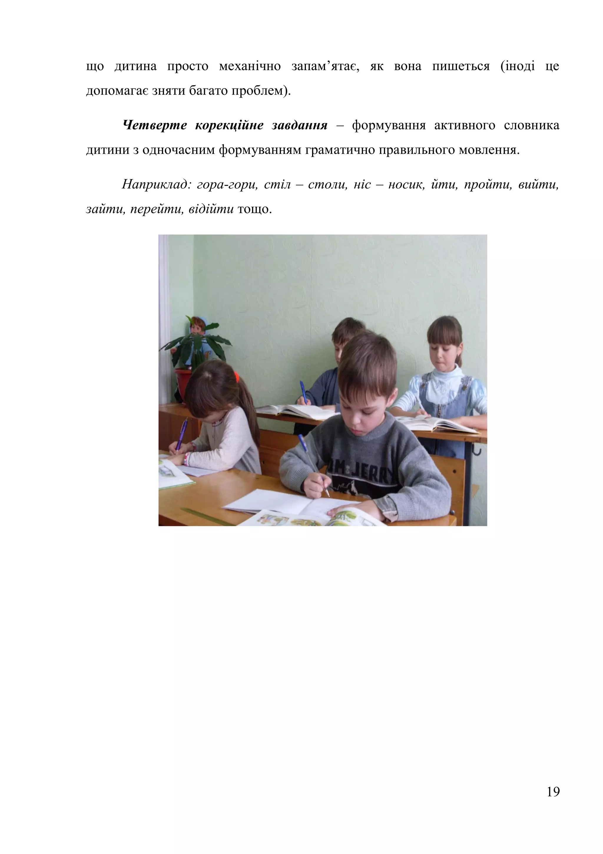 що дитина просто механічно запам’ятає, як вона пишеться (іноді це
допомагає зняти багато проблем).

     Четверте корекційне завдання – формування активного словника
дитини з одночасним формуванням граматично правильного мовлення.

     Наприклад: гора-гори, стіл – столи, ніс – носик, йти, пройти, вийти,
зайти, перейти, відійти тощо.




                                                                      19
 