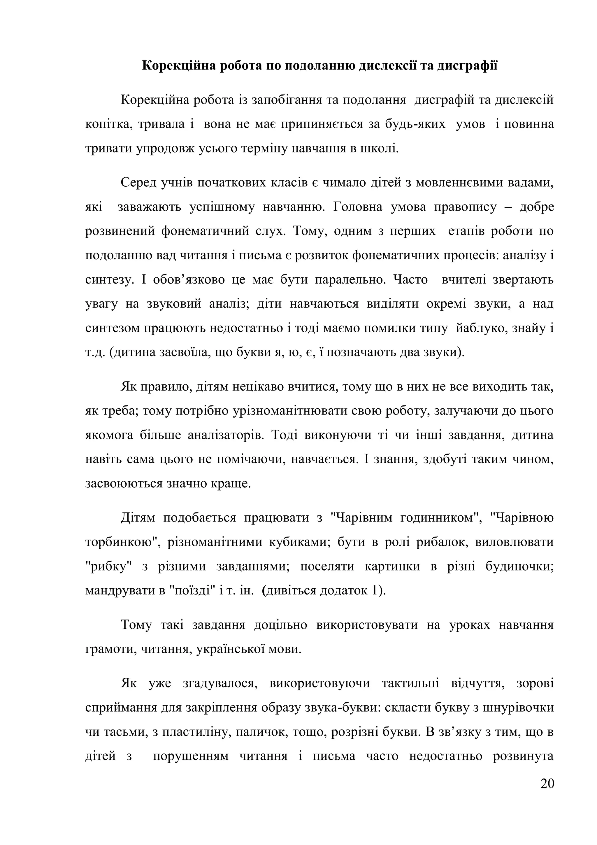 Корекційна робота по подоланню дислексії та дисграфії

      Корекційна робота із запобігання та подолання дисграфій та дислексій
копітка, тривала і вона не має припиняється за будь-яких умов і повинна
тривати упродовж усього терміну навчання в школі.

      Серед учнів початкових класів є чимало дітей з мовленнєвими вадами,
які   заважають успішному навчанню. Головна умова правопису – добре
розвинений фонематичний слух. Тому, одним з перших етапів роботи по
подоланню вад читання і письма є розвиток фонематичних процесів: аналізу і
синтезу. І обов’язково це має бути паралельно. Часто вчителі звертають
увагу на звуковий аналіз; діти навчаються виділяти окремі звуки, а над
синтезом працюють недостатньо і тоді маємо помилки типу йаблуко, знайу і
т.д. (дитина засвоїла, що букви я, ю, є, ї позначають два звуки).

      Як правило, дітям нецікаво вчитися, тому що в них не все виходить так,
як треба; тому потрібно урізноманітнювати свою роботу, залучаючи до цього
якомога більше аналізаторів. Тоді виконуючи ті чи інші завдання, дитина
навіть сама цього не помічаючи, навчається. І знання, здобуті таким чином,
засвоюються значно краще.

      Дітям подобається працювати з "Чарівним годинником", "Чарівною
торбинкою", різноманітними кубиками; бути в ролі рибалок, виловлювати
"рибку" з різними завданнями; поселяти картинки в різні будиночки;
мандрувати в "поїзді" і т. ін. (дивіться додаток 1).

      Тому такі завдання доцільно використовувати на уроках навчання
грамоти, читання, української мови.

      Як уже згадувалося, використовуючи тактильні відчуття, зорові
сприймання для закріплення образу звука-букви: скласти букву з шнурівочки
чи тасьми, з пластиліну, паличок, тощо, розрізні букви. В зв’язку з тим, що в
дітей з    порушенням читання і письма часто недостатньо розвинута

                                                                          20
 