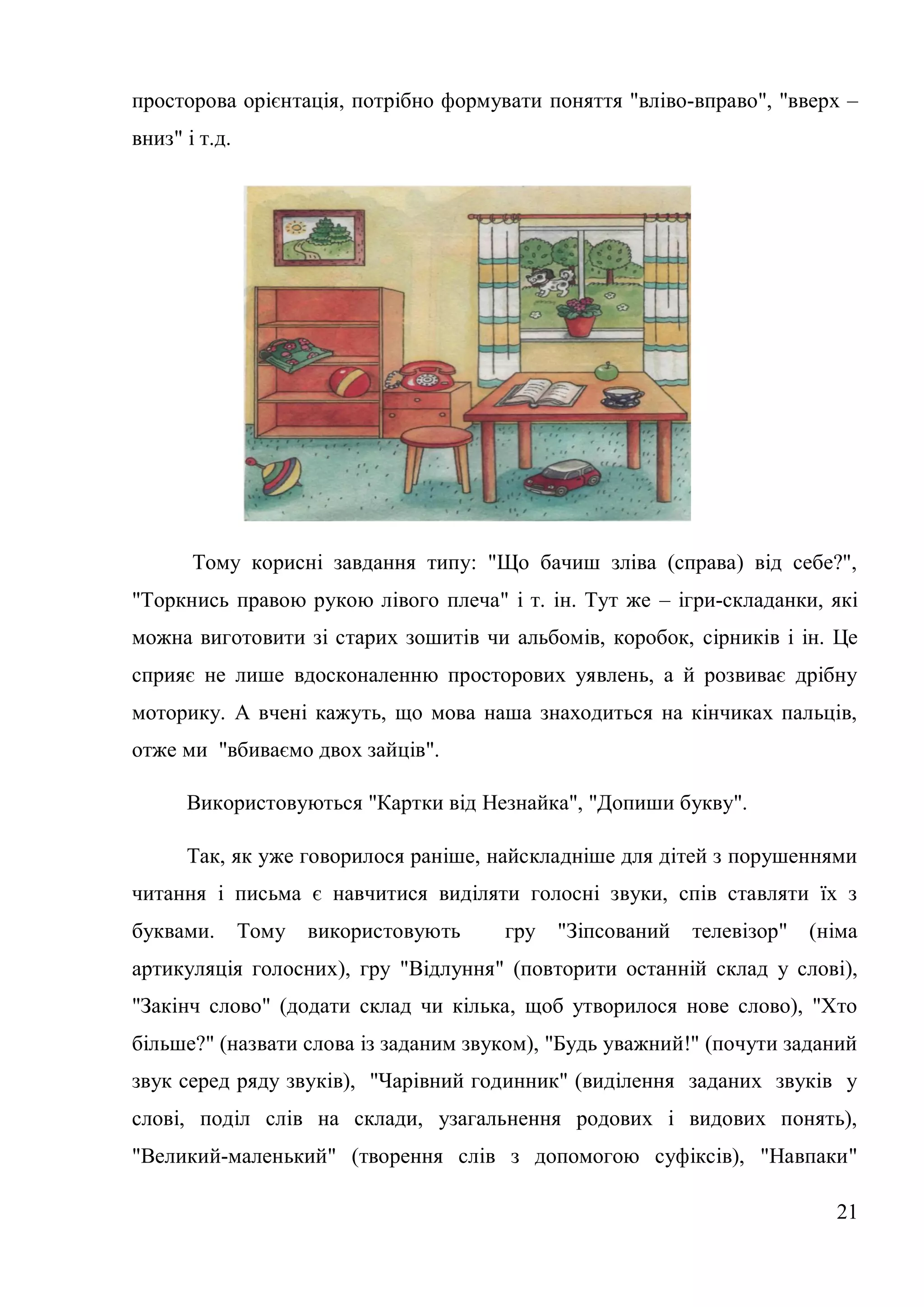просторова орієнтація, потрібно формувати поняття "вліво-вправо", "вверх –
вниз" і т.д.




       Тому корисні завдання типу: "Що бачиш зліва (справа) від себе?",
"Торкнись правою рукою лівого плеча" і т. ін. Тут же – ігри-складанки, які
можна виготовити зі старих зошитів чи альбомів, коробок, сірників і ін. Це
сприяє не лише вдосконаленню просторових уявлень, а й розвиває дрібну
моторику. А вчені кажуть, що мова наша знаходиться на кінчиках пальців,
отже ми "вбиваємо двох зайців".

      Використовуються "Картки від Незнайка", "Допиши букву".

      Так, як уже говорилося раніше, найскладніше для дітей з порушеннями
читання і письма є навчитися виділяти голосні звуки, спів ставляти їх з
буквами.       Тому   використовують   гру   "Зіпсований   телевізор"   (німа
артикуляція голосних), гру "Відлуння" (повторити останній склад у слові),
"Закінч слово" (додати склад чи кілька, щоб утворилося нове слово), "Хто
більше?" (назвати слова із заданим звуком), "Будь уважний!" (почути заданий
звук серед ряду звуків), "Чарівний годинник" (виділення заданих звуків у
слові, поділ слів на склади, узагальнення родових і видових понять),
"Великий-маленький" (творення слів з допомогою суфіксів), "Навпаки"

                                                                          21
 