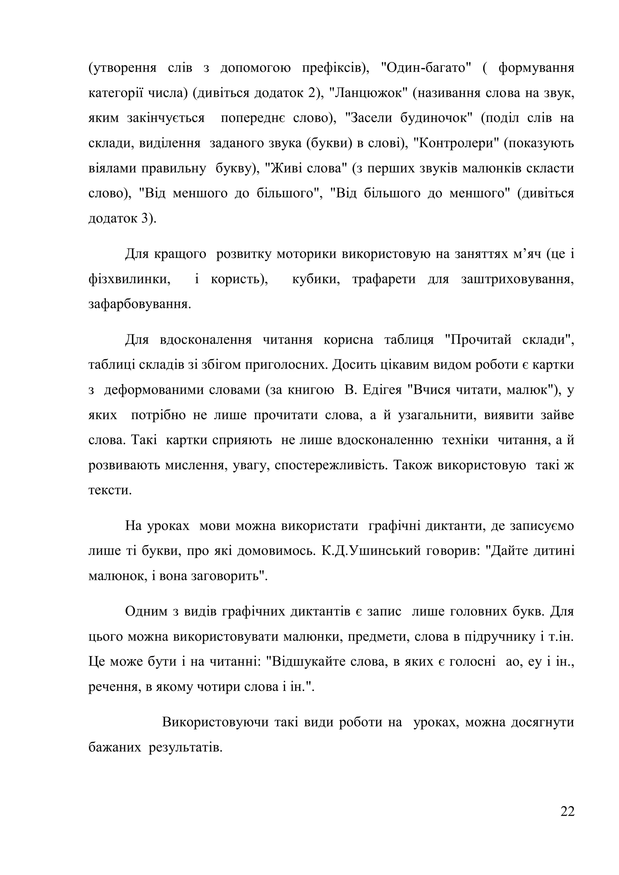 (утворення слів з допомогою префіксів), "Один-багато" ( формування
категорії числа) (дивіться додаток 2), "Ланцюжок" (називання слова на звук,
яким закінчується     попереднє слово), "Засели будиночок" (поділ слів на
склади, виділення заданого звука (букви) в слові), "Контролери" (показують
віялами правильну букву), "Живі слова" (з перших звуків малюнків скласти
слово), "Від меншого до більшого", "Від більшого до меншого" (дивіться
додаток 3).

     Для кращого розвитку моторики використовую на заняттях м’яч (це і
фізхвилинки,      і користь),    кубики, трафарети для заштриховування,
зафарбовування.

     Для вдосконалення читання корисна таблиця "Прочитай склади",
таблиці складів зі збігом приголосних. Досить цікавим видом роботи є картки
з деформованими словами (за книгою В. Едігея "Вчися читати, малюк"), у
яких потрібно не лише прочитати слова, а й узагальнити, виявити зайве
слова. Такі картки сприяють не лише вдосконаленню техніки читання, а й
розвивають мислення, увагу, спостережливість. Також використовую такі ж
тексти.

     На уроках мови можна використати графічні диктанти, де записуємо
лише ті букви, про які домовимось. К.Д.Ушинський говорив: "Дайте дитині
малюнок, і вона заговорить".

     Одним з видів графічних диктантів є запис лише головних букв. Для
цього можна використовувати малюнки, предмети, слова в підручнику і т.ін.
Це може бути і на читанні: "Відшукайте слова, в яких є голосні ао, еу і ін.,
речення, в якому чотири слова і ін.".

              Використовуючи такі види роботи на уроках, можна досягнути
бажаних результатів.



                                                                         22
 