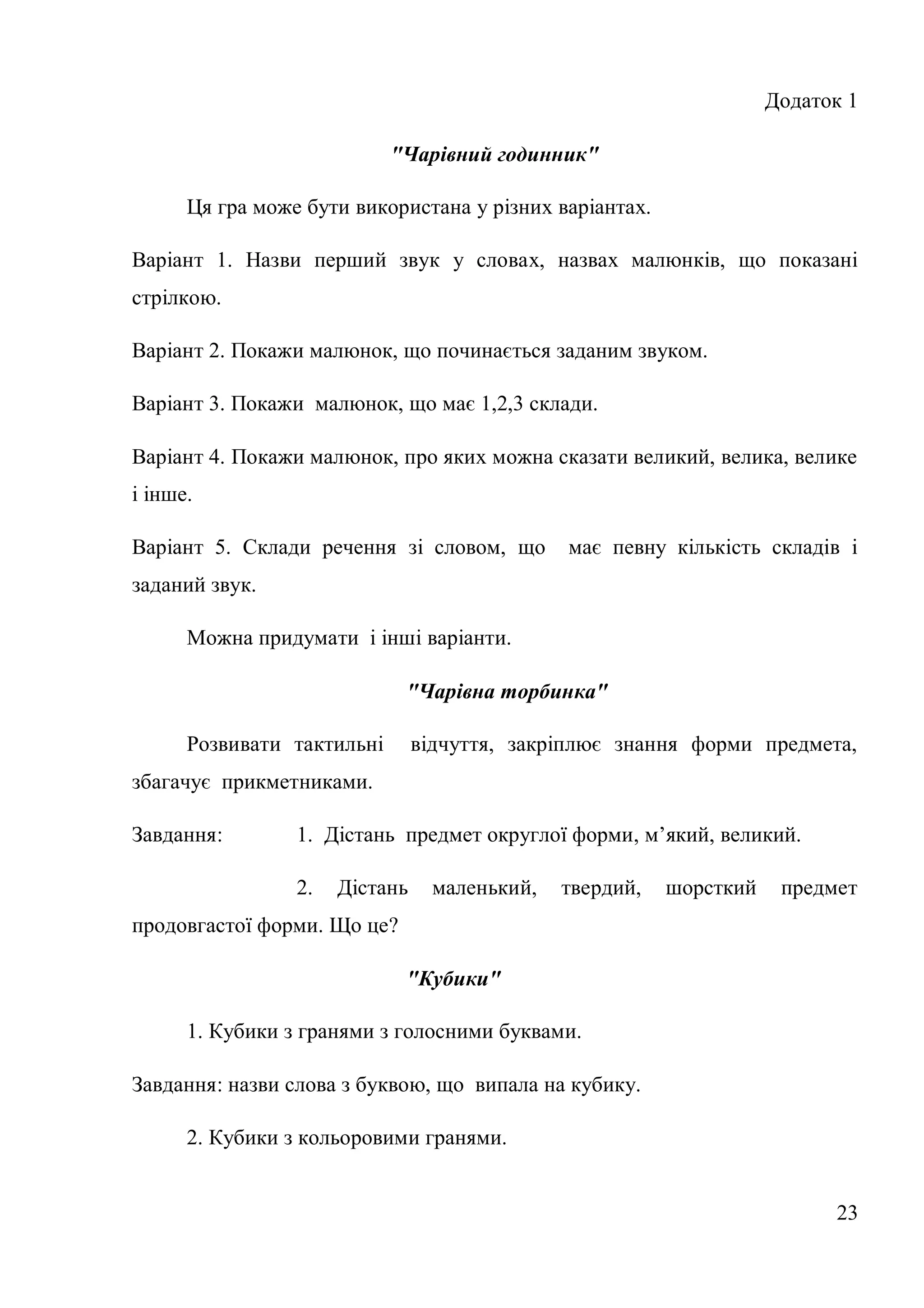 Додаток 1

                            "Чарівний годинник"

      Ця гра може бути використана у різних варіантах.

Варіант 1. Назви перший звук у словах, назвах малюнків, що показані
стрілкою.

Варіант 2. Покажи малюнок, що починається заданим звуком.

Варіант 3. Покажи малюнок, що має 1,2,3 склади.

Варіант 4. Покажи малюнок, про яких можна сказати великий, велика, велике
і інше.

Варіант 5. Склади речення зі словом, що        має певну кількість складів і
заданий звук.

      Можна придумати і інші варіанти.

                             "Чарівна торбинка"

      Розвивати тактильні       відчуття, закріплює знання форми предмета,
збагачує прикметниками.

Завдання:        1. Дістань предмет округлої форми, м’який, великий.

                 2.   Дістань     маленький,   твердий,   шорсткий    предмет
продовгастої форми. Що це?

                             "Кубики"

      1. Кубики з гранями з голосними буквами.

Завдання: назви слова з буквою, що випала на кубику.

      2. Кубики з кольоровими гранями.


                                                                           23
 