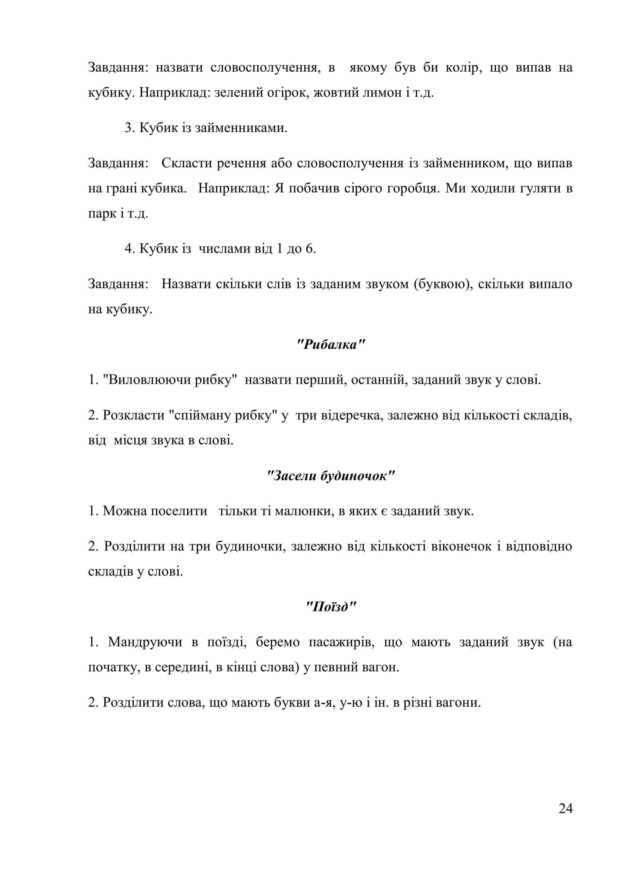 Завдання: назвати словосполучення, в       якому був би колір, що випав на
кубику. Наприклад: зелений огірок, жовтий лимон і т.д.

      3. Кубик із займенниками.

Завдання: Скласти речення або словосполучення із займенником, що випав
на грані кубика. Наприклад: Я побачив сірого горобця. Ми ходили гуляти в
парк і т.д.

      4. Кубик із числами від 1 до 6.

Завдання: Назвати скільки слів із заданим звуком (буквою), скільки випало
на кубику.

                                  "Рибалка"

1. "Виловлюючи рибку" назвати перший, останній, заданий звук у слові.

2. Розкласти "спійману рибку" у три відеречка, залежно від кількості складів,
від місця звука в слові.

                             "Засели будиночок"

1. Можна поселити тільки ті малюнки, в яких є заданий звук.

2. Розділити на три будиночки, залежно від кількості віконечок і відповідно
складів у слові.

                                   "Поїзд"

1. Мандруючи в поїзді, беремо пасажирів, що мають заданий звук (на
початку, в середині, в кінці слова) у певний вагон.

2. Розділити слова, що мають букви а-я, у-ю і ін. в різні вагони.




                                                                          24
 