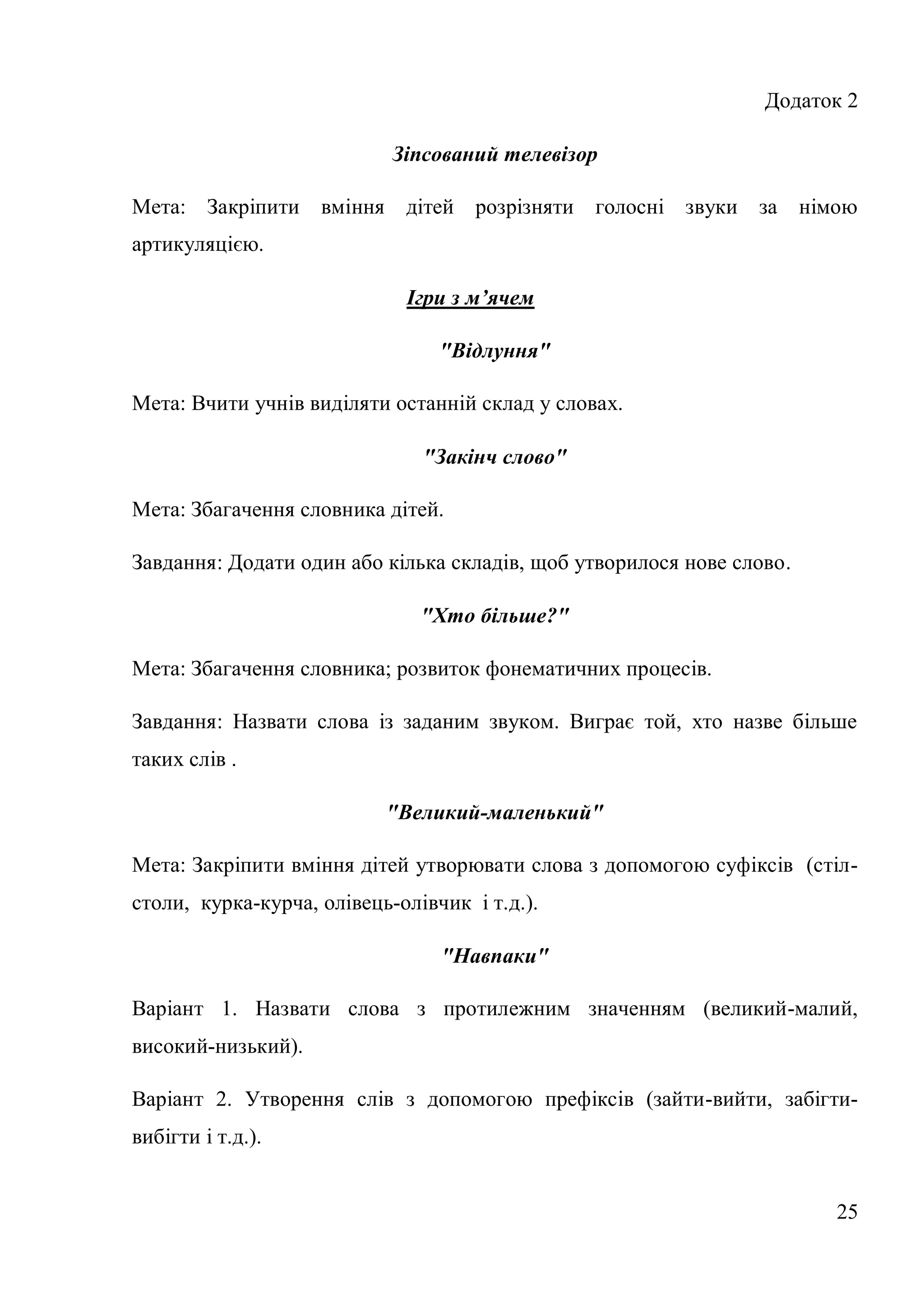 Додаток 2

                            Зіпсований телевізор

Мета: Закріпити вміння       дітей розрізняти голосні звуки за         німою
артикуляцією.

                             Ігри з м’ячем

                                 "Відлуння"

Мета: Вчити учнів виділяти останній склад у словах.

                               "Закінч слово"

Мета: Збагачення словника дітей.

Завдання: Додати один або кілька складів, щоб утворилося нове слово.

                               "Хто більше?"

Мета: Збагачення словника; розвиток фонематичних процесів.

Завдання: Назвати слова із заданим звуком. Виграє той, хто назве більше
таких слів .

                           "Великий-маленький"

Мета: Закріпити вміння дітей утворювати слова з допомогою суфіксів (стіл-
столи, курка-курча, олівець-олівчик і т.д.).

                                 "Навпаки"

Варіант 1. Назвати слова з протилежним значенням (великий-малий,
високий-низький).

Варіант 2. Утворення слів з допомогою префіксів (зайти-вийти, забігти-
вибігти і т.д.).


                                                                          25
 