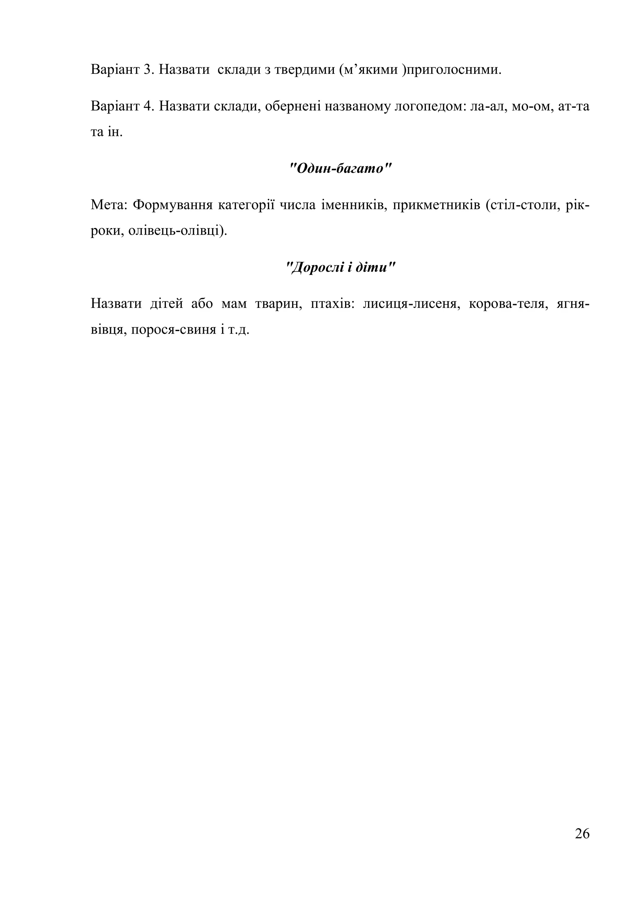 Варіант 3. Назвати склади з твердими (м’якими )приголосними.

Варіант 4. Назвати склади, обернені названому логопедом: ла-ал, мо-ом, ат-та
та ін.

                              "Один-багато"

Мета: Формування категорії числа іменників, прикметників (стіл-столи, рік-
роки, олівець-олівці).

                             "Дорослі і діти"

Назвати дітей або мам тварин, птахів: лисиця-лисеня, корова-теля, ягня-
вівця, порося-свиня і т.д.




                                                                         26
 