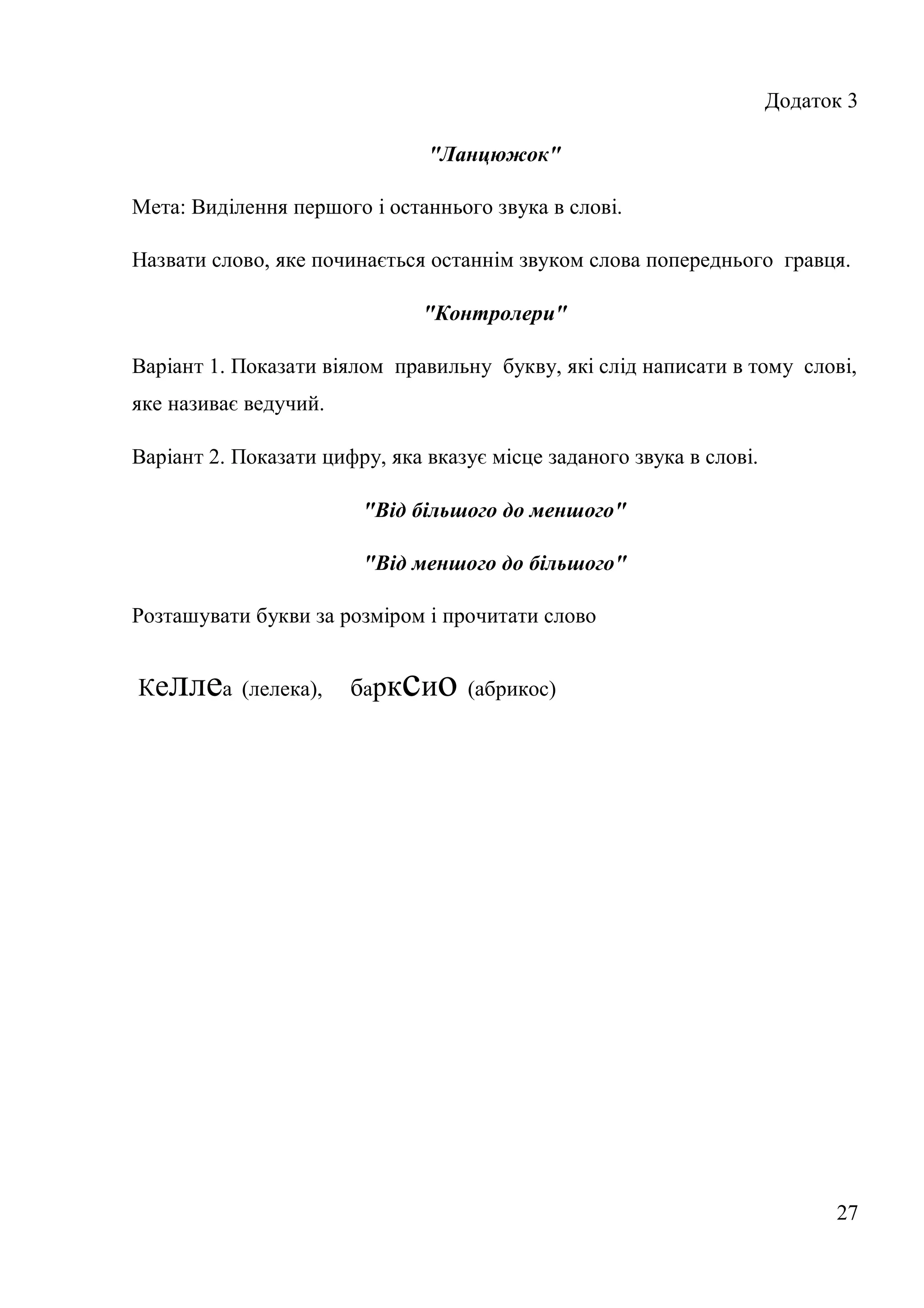 Додаток 3

                               "Ланцюжок"

Мета: Виділення першого і останнього звука в слові.

Назвати слово, яке починається останнім звуком слова попереднього гравця.

                               "Контролери"

Варіант 1. Показати віялом правильну букву, які слід написати в тому слові,
яке називає ведучий.

Варіант 2. Показати цифру, яка вказує місце заданого звука в слові.

                        "Від більшого до меншого"

                        "Від меншого до більшого"

Розташувати букви за розміром і прочитати слово


Ке   ллеа (лелека),    барк сио (абрикос)




                                                                            27
 