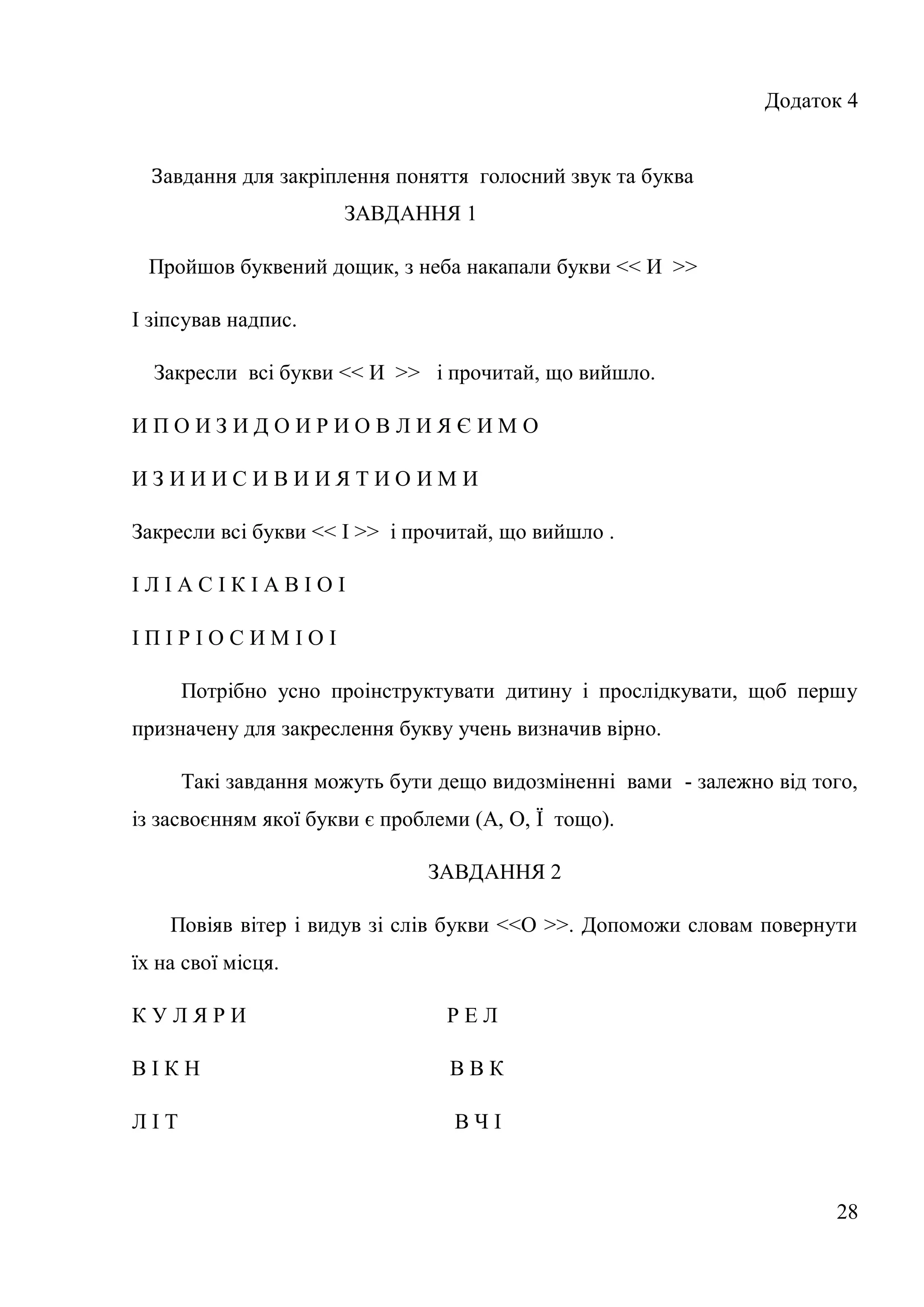 Додаток 4


  Завдання для закріплення поняття голосний звук та буква
                      ЗАВДАННЯ 1

 Пройшов буквений дощик, з неба накапали букви << И >>

І зіпсував надпис.

  Закресли всі букви << И >> і прочитай, що вийшло.

ИПОИЗИДОИРИОВЛИЯЄИМО

ИЗИИИСИВИИЯТИОИМИ

Закресли всі букви << І >> і прочитай, що вийшло .

ІЛІАСІКІАВІОІ

ІПІРІОСИМІОІ

      Потрібно усно проінструктувати дитину і прослідкувати, щоб першу
призначену для закреслення букву учень визначив вірно.

      Такі завдання можуть бути дещо видозміненні вами - залежно від того,
із засвоєнням якої букви є проблеми (А, О, Ї тощо).

                               ЗАВДАННЯ 2

    Повіяв вітер і видув зі слів букви <<О >>. Допоможи словам повернути
їх на свої місця.

КУЛЯРИ                           РЕЛ

ВІКН                             ВВК

ЛІТ                               ВЧІ



                                                                       28
 