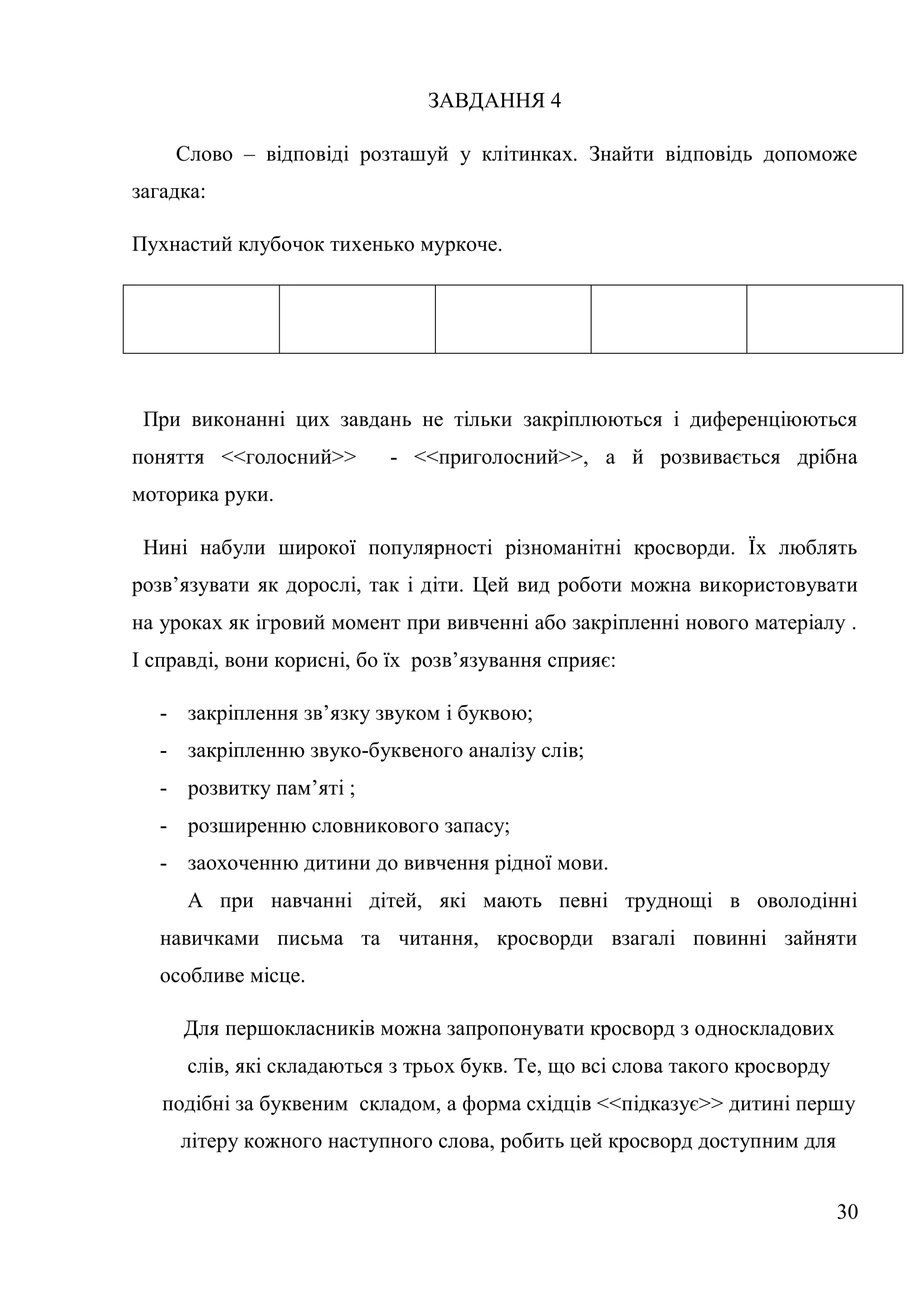 ЗАВДАННЯ 4

    Слово – відповіді розташуй у клітинках. Знайти відповідь допоможе
загадка:

Пухнастий клубочок тихенько муркоче.




 При виконанні цих завдань не тільки закріплюються і диференціюються
поняття <<голосний>>       - <<приголосний>>, а й розвивається дрібна
моторика руки.

 Нині набули широкої популярності різноманітні кросворди. Їх люблять
розв’язувати як дорослі, так і діти. Цей вид роботи можна використовувати
на уроках як ігровий момент при вивченні або закріпленні нового матеріалу .
І справді, вони корисні, бо їх розв’язування сприяє:

   - закріплення зв’язку звуком і буквою;
   - закріпленню звуко-буквеного аналізу слів;
   - розвитку пам’яті ;
   - розширенню словникового запасу;
   - заохоченню дитини до вивчення рідної мови.
     А при навчанні дітей, які мають певні труднощі в оволодінні
   навичками письма та читання, кросворди взагалі повинні зайняти
   особливе місце.

     Для першокласників можна запропонувати кросворд з односкладових
     слів, які складаються з трьох букв. Те, що всі слова такого кросворду
   подібні за буквеним складом, а форма східців <<підказує>> дитині першу
     літеру кожного наступного слова, робить цей кросворд доступним для


                                                                             30
 