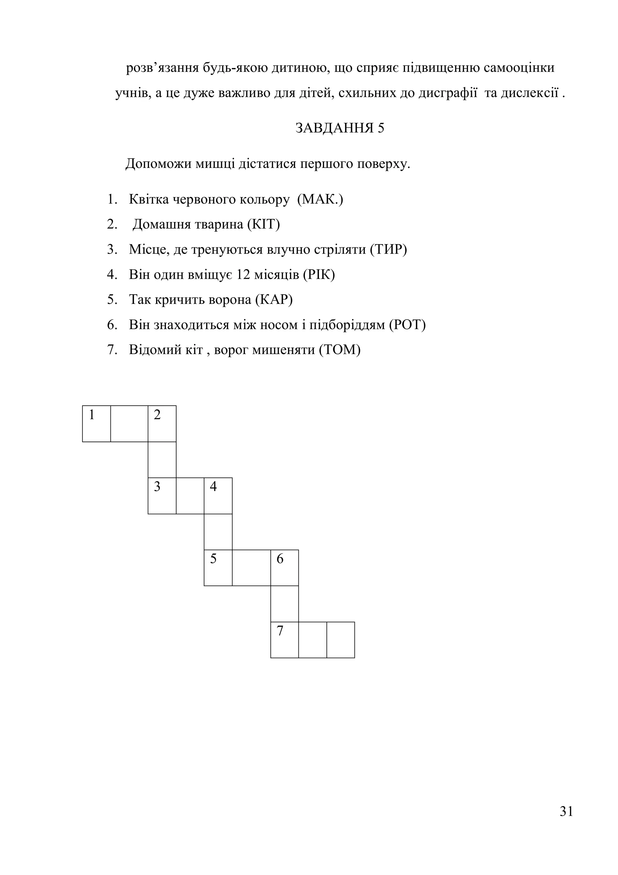 розв’язання будь-якою дитиною, що сприяє підвищенню самооцінки
     учнів, а це дуже важливо для дітей, схильних до дисграфії та дислексії .

                                  ЗАВДАННЯ 5

         Допоможи мишці дістатися першого поверху.

    1. Квітка червоного кольору (МАК.)
    2.    Домашня тварина (КІТ)
    3. Місце, де тренуються влучно стріляти (ТИР)
    4. Він один вміщує 12 місяців (РІК)
    5. Так кричить ворона (КАР)
    6. Він знаходиться між носом і підборіддям (РОТ)
    7. Відомий кіт , ворог мишеняти (ТОМ)



1            2



             3       4



                     5        6



                              7




                                                                            31
 