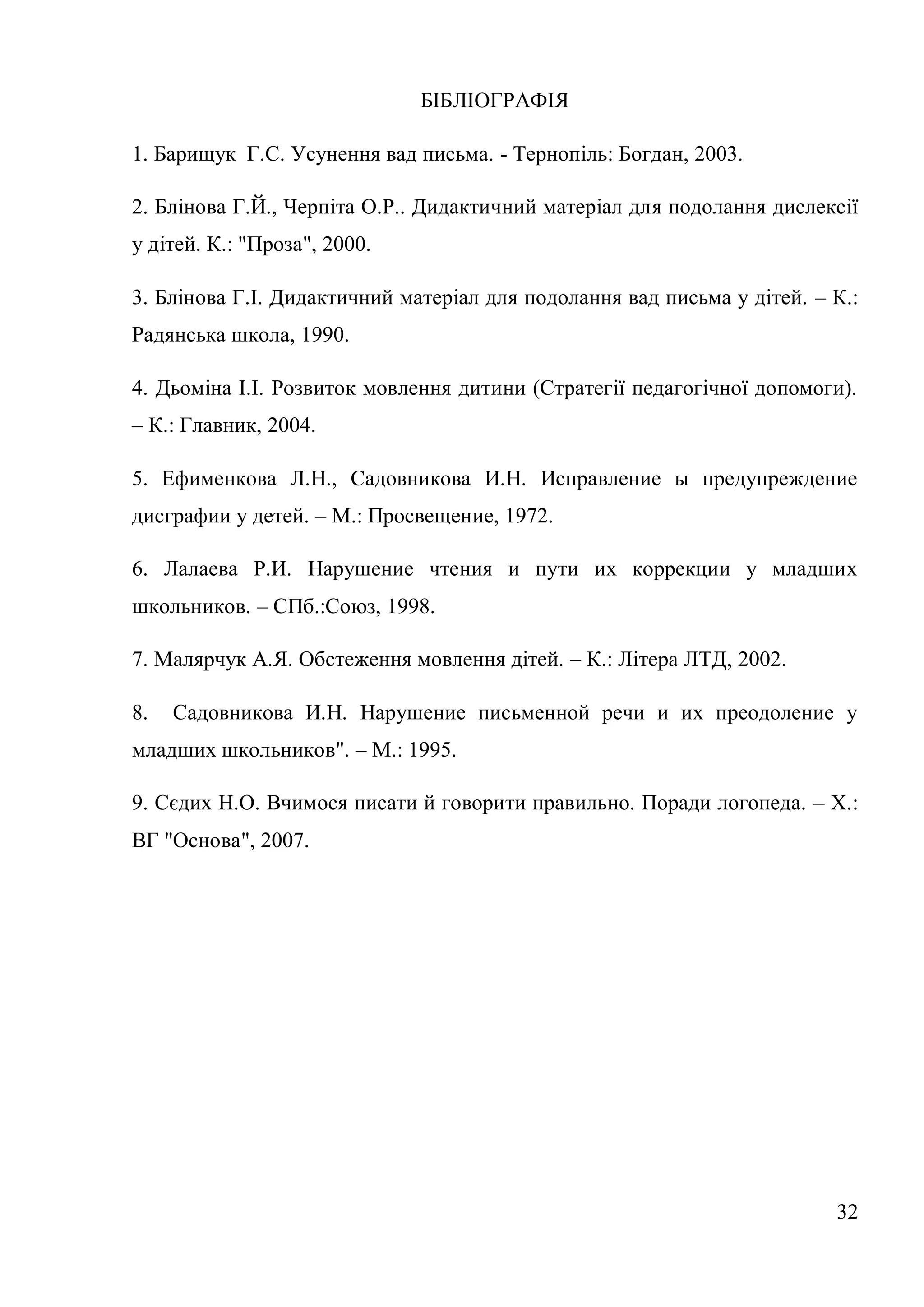 БІБЛІОГРАФІЯ

1. Барищук Г.С. Усунення вад письма. - Тернопіль: Богдан, 2003.

2. Блінова Г.Й., Черпіта О.Р.. Дидактичний матеріал для подолання дислексії
у дітей. К.: "Проза", 2000.

3. Блінова Г.І. Дидактичний матеріал для подолання вад письма у дітей. – К.:
Радянська школа, 1990.

4. Дьоміна І.І. Розвиток мовлення дитини (Стратегії педагогічної допомоги).
– К.: Главник, 2004.

5. Ефименкова Л.Н., Садовникова И.Н. Исправление ы предупреждение
дисграфии у детей. – М.: Просвещение, 1972.

6. Лалаева Р.И. Нарушение чтения и пути их коррекции у младших
школьников. – СПб.:Союз, 1998.

7. Малярчук А.Я. Обстеження мовлення дітей. – К.: Літера ЛТД, 2002.

8.   Садовникова И.Н. Нарушение письменной речи и их преодоление у
младших школьников". – М.: 1995.

9. Сєдих Н.О. Вчимося писати й говорити правильно. Поради логопеда. – Х.:
ВГ "Основа", 2007.




                                                                         32
 